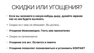 СКИДКИ ИЛИ УГОЩЕНИЯ?
• Если вы залезаете в какую-нибудь дыру, думайте заранее
как из нее будете вылезать
• Скидка ни к чему не обязывает. Вы должны
• Угощение безвозмездно. Гость вам признателен
• Скидка не запоминается
• Угощение это акт. Остается в памяти
• Угощение позволяет познакомиться и установить КОНТАКТ
 