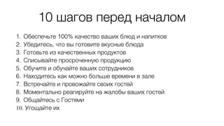 10 шагов перед началом
1. Обеспечьте 100% качество ваших блюд и напитков
2. Убедитесь, что вы готовите вкусные блюда
3. Готовьте из качественных продуктов
4. Списывайте просроченную продукцию
5. Обучите и обучайте ваших сотрудников
6. Находитесь как можно больше времени в зале
7. Встречайте и провожайте своих гостей
8. Моментально реагируйте на жалобы ваших гостей
9. Общайтесь с Гостями
10. Угощайте их
 