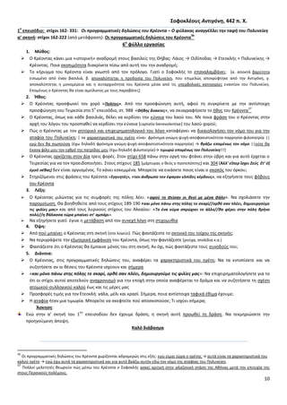 10
΢οφοκλζουσ Αντιγόνθ, 442 π. Χ.
1
ο
επειςόδιο: ςτίχοι 162- 331: Οι προγραμματικζσ δθλϊςεισ του Κρζοντα – Ο φφλακασ αναγγζλλει τθν ταφι του Πολυνείκθ
α’ ςκθνι: ςτίχοι 162-222 (από μετάφραςθ): Οι προγραμματικζσ δθλϊςεισ του Κρζοντα
36
6ο
φφλλο εργαςίασ
1. Μφκοσ:
 Ο Κρζοντασ κάνει μια «ιςτορικι» αναδρομι ςτουσ βαςιλείσ τθσ Κιβασ: Λάιοσ → Οιδίποδασ → Ετεοκλισ + Ρολυνείκθσ →
Κρζοντασ. Ροια ςκοπιμότθτα διακρίνετε πίςω από αυτι του τθν αναδρομι;
 Το κιρυγμα του Κρζοντα είναι γνωςτό από τον πρόλογο. Γιατί ο Σοφοκλισ το επαναλαμβάνει; *α. αποκτά βαρφτθτα
ειπωμζνο από ζναν βαςιλιά, β. αποκαλφπτεται θ προδοςία του Ρολυνείκθ, που επιμελϊσ αποκρφφτθκε από τθν Αντιγόνθ, γ.
αποκαλφπτεται θ μονομζρεια και θ αυταρχικότθτα του Κρζοντα μζςα από τισ υπερβολικζσ κατθγορίεσ εναντίον του Ρολυνείκθ.
Επομζνωσ ο Κρζοντασ κα είναι αμείλικτοσ με τουσ παραβάτεσ+
2. Ήκοσ:
 Ο Κρζοντασ προςφωνεί τον χορό «Πολίτεσ». Από τθν προςφϊνθςθ αυτι, αφοφ τθ ςυγκρίνετε με τθν αντίςτοιχθ
προςφϊνθςθ του Τειρεςία ςτο 5
ο
επειςόδιο, ςτ. 988 «Θιβθσ ἄνακτεσ», να ςκιαγραφιςετε το ικοσ του Κρζοντα
37
 Ο Κρζοντασ, όπωσ και κάκε βαςιλιάσ, κζλει να κερδίςει τθν εφνοια του λαοφ του. Με ποια φράςθ του ο Κρζοντασ ςτθν
αρχι του λόγου του προςπακεί να κερδίςει τθν εφνοια (captatio benevolentiae) του λαοφ-χοροφ;
 Ρϊσ ο Κρζοντασ με τον ρθτορικό και επιχειρθματολογικό του λόγο καταφζρνει να δικαιολογιςει τον νόμο του για τθν
αταφία του Ρολυνείκθ; * τα χαρακτθριςτικά του θγζτθ είναι: φρόνθμα-γνϊμθ-ψυχι-αποφαςιςτικότθτα-παρρθςία-φιλοπατρία ||
εγϊ δεν κα ςιωποφςα (ζχω δθλαδι φρόνθμα-γνϊμθ-ψυχι-αποφαςτιςτικότθτα-παρρθςία) → βγάηω επομζνωσ τον νόμο ||οφτε κα
ζκανα φίλο μου τον εχκρό τθσ πατρίδασ μου (ζχω δθλαδι φιλοπατρία)→ τιμωρϊ επομζνωσ τον Πολυνείκθ!!!]
 Ο Κρζοντασ ορκίηεται ςτον Δία τρεισ φορζσ. Στον ςτίχο 658 πάνω ςτθν οργι του φτάνει ςτθν φβρθ και για αυτό ζρχεται ο
Τειρεςίασ για να τον προειδοποιιςει. Στουσ ςτίχουσ 185 (μάρτυρασ ο κεόσ ο παντεπόπτθσ) και 304 (Ἀλλ’ εἴπερ ἴςχει Ζεὺσ ἔτ’ ἐξ
ἐμοῦ ςέβασ) δεν είναι οργιςμζνοσ. Το κάνει εςκεμμζνα. Μπορείτε να εικάςετε ποιοσ είναι ο ςκοπόσ του όρκου;
 Στθριηόμενοι ςτισ φράςεισ του Κρζοντα «Εγγυθτζσ», «τον άνκρωπο τον ζφαγαν ελπίδεσ κζρδουσ», να εξθγιςετε τουσ φόβουσ
του Κρζοντα
3. Λζξθ:
 Ο Κρζοντασ μιλϊντασ για τισ ςυμφορζσ τθσ πόλθσ λζει: «αφοφ τθ ςείςαν οι κεοί με μζγα ςάλο». Να ςχολιάςετε τθν
παρομοίωςθ. Κα βοθκθκείτε από τουσ ςτίχουσ 189-190 «και μόνο πάνω ςτθσ πόλθσ το ςκαρί//ορκό ςαν πλζει, δθμιουργοφμε
τισ φιλίεσ μασ» και από τουσ λυρικοφσ ςτίχουσ του Αλκαίου: «Σο ζνα κφμα ςπρϊχνει το άλλο//κα φζρει ςτθν πόλθ κρινο
πολφ//θ κάλαςςα τϊρα μπαίνει ςτ’ αμπάρι»
 Να εξθγιςετε γιατί ζγινε θ μετάβαςθ από τον ςυνεχι λόγο ςτθ ςτιχομυκία
4. Όψθ:
 Από ποφ μπαίνει ο Κρζοντασ ςτθ ςκθνι (ςτο λογείο). Ρϊσ φαντάηεςτε το ςκθνικό του τοίχου τθσ ςκθνισ;
 Να περιγράψετε τθν εξωτερικι εμφάνιςθ του Κρζοντα, όπωσ τθν φαντάηεςτε (ροφχα, ςτολίδια κ.α.)
 Φαντάηεςτε ότι ο Κρζοντασ κα ζμπαινε μόνοσ του ςτθ ςκθνι; Αν όχι, πϊσ φαντάηεςτε τουσ ςυνοδοφσ του;
5. Διάνοια:
 Ο Κρζοντασ, ςτισ προγραμματικζσ δθλϊςεισ του, αναφζρει τα χαρακτθριςτικά του θγζτθ; Να τα εντοπίςετε και να
ςυηθτιςετε αν οι κζςεισ του Κρζοντα ιςχφουν και ςιμερα
 «και μόνο πάνω ςτθσ πόλθσ το ςκαρί, ορκό ςαν πλζει, δθμιουργοφμε τισ φιλίεσ μασ»: Να επιχειρθματολογιςετε για το
ότι οι ςτίχοι αυτοί αποτελοφν αναχρονιςμό για τθν εποχι ςτθν οποία αναφζρεται το δράμα και να ςυηθτιςετε τθ ςχζςθ
ατομικοφ-ςυλλογικοφ καλοφ ζωσ και τισ μζρεσ μασ
 Ρροςφορζσ τιμισ για τον Ετεοκλι: γάλα, μζλι και κραςί. Σιμερα, ποια αντίςτοιχα ταφικά ζκιμα ζχουμε;
 Θ αταφία ιταν μια τιμωρία. Μπορείτε να ςκεφτείτε ποφ αποςκοποφςε; Τι ιςχφει ςιμερα;
Άςκθςθ:
Ενϊ ςτθν α’ ςκθνι του 1
ου
επειςοδίου δεν ζχουμε δράςθ, θ ςκθνι αυτι προωκεί τθ δράςθ. Να τεκμθριϊςετε τθν
προθγοφμενθ άποψθ.
Καλό διάβαςμα
36
Οι προγραμματικζσ δθλϊςεισ του Κρζοντα χωρίηονται αδρομερϊσ ςτισ εξισ: εγϊ είμαι τϊρα ο θγζτθσ → αυτά είναι τα χαρακτθριςτικά του
καλοφ θγζτθ → εγϊ ζχω αυτά τα χαρακτθριςτικά και για αυτό βγάηω αυτόν εδϊ τον νόμο τθσ αταφίασ του Ρολυνείκθ.
37
Ρολλοί μελετθτζσ κεωροφν πϊσ μζςω του Κρζοντα ο Σοφοκλισ αςκεί κριτικι ςτθν αλαηονικι ςτάςθ τθσ Ακινασ μετά τθν επιτυχία τθσ
ςτουσ Ρερςικοφσ πολζμουσ.
 