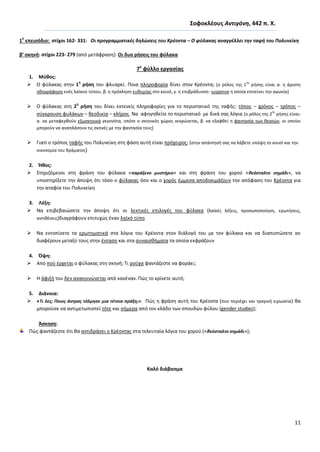 11
΢οφοκλζουσ Αντιγόνθ, 442 π. Χ.
1
ο
επειςόδιο: ςτίχοι 162- 331: Οι προγραμματικζσ δθλϊςεισ του Κρζοντα – Ο φφλακασ αναγγζλλει τθν ταφι του Πολυνείκθ
β’ ςκθνι: ςτίχοι 223- 279 (από μετάφραςθ): Οι δυο ριςεισ του φφλακα
7ο
φφλλο εργαςίασ
1. Μφκοσ:
 O φφλακασ ςτθν 1
θ
ριςθ του φλυαρεί. Ροια πλθροφορία δίνει ςτον Κρζοντα; *ο ρόλοσ τθσ 1
θσ
ριςθσ είναι α. θ άριςτθ
θκογράφθςθ ενόσ λαϊκοφ τφπου, β. θ πρόκλθςθ ευκυμίασ ςτο κοινό, γ. θ επιβράδυνςθ- suspense θ οποία επιτείνει τθν αγωνία+
 O φφλακασ ςτθ 2
θ
ριςθ του δίνει εκτενείσ πλθροφορίεσ για το περιςτατικό τθσ ταφισ: τόποσ – χρόνοσ – τρόποσ –
ςφγκρουςθ φυλάκων – κεοδικία – κλιροσ. Να αφθγθκείτε το περιςτατικό με δικά ςασ λόγια *ο ρόλοσ τθσ 2
θσ
ριςθσ είναι:
α. να μεταφερκοφν εξωςκθνικά γεγονότα, οπότε ο ςκθνικόσ χϊροσ νεκρϊνεται, β. να εξαφκεί θ φανταςία των κεατϊν, οι οποίοι
μποροφν να αναπλάςουν τισ ςκθνζσ με τθν φανταςία τουσ+
 Γιατί ο τρόποσ ταφισ του Ρολυνείκθ ςτθ φάςθ αυτι είναι πρόχειροσ; (ςτθν απάντθςι ςασ να λάβετε υπόψθ το κοινό και τθν
οικονομία του δράματοσ)
2. Ήκοσ:
 Στθριηόμενοι ςτθ φράςθ του φφλακα «παράξενο μυςτιριο» και ςτθ φράςθ του χοροφ «κεόςταλτο ςθμάδι», να
υποςτθρίξετε τθν άποψθ ότι τόςο ο φφλακασ όςο και ο χορόσ ζμμεςα αποδοκιμάηουν τθν απόφαςθ του Κρζοντα για
τθν αταφία του Ρολυνείκθ
3. Λζξθ:
 Να επιβεβαιϊςετε τθν άποψθ ότι οι λεκτικζσ επιλογζσ του φφλακα (λαϊκζσ λζξεισ, προςωποποίθςθ, ερωτιςεισ,
αντικζςεισ)διαγράφουν επιτυχϊσ ζναν λαϊκό τφπο
 Να εντοπίςετε τα ερωτθματικά ςτα λόγια του Κρζοντα ςτον διάλογό του με τον φφλακα και να διαπιςτϊςετε αν
διαφζρουν μεταξφ τουσ ςτθν ζνταςθ και ςτα ςυναιςκιματα τα οποία εκφράηουν
4. Όψθ:
 Από ποφ ζρχεται ο φφλακασ ςτθ ςκθνι; Τι ροφχα φαντάηεςτε να φοράει;
 Θ άφιξι του δεν ανακοινϊνεται από κανζναν. Ρϊσ το κρίνετε αυτό;
5. Διάνοια:
 «Σι λεσ; Ποιοσ άντρασ τόλμθςε μια τζτοια πράξθ;»: Ρϊσ θ φράςθ αυτι του Κρζοντα (που περιζχει και τραγικι ειρωνεία) κα
μποροφςε να αντιμετωπιςτεί τότε και ςιμερα από τον κλάδο των ςπουδϊν φφλου (gender studies);
Άςκθςθ:
Ρϊσ φαντάηεςτε ότι κα αντιδράςει ο Κρζοντασ ςτα τελευταία λόγια του χοροφ («κεόςταλτο ςθμάδι»);
Καλό διάβαςμα
 