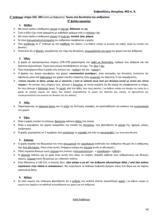 14
΢οφοκλζουσ Αντιγόνθ, 442 π. Χ.
1ο
ςτάςιμο: ςτίχοι 332- 383 (από μετάφραςθ): Ύμνοσ ςτθ δεινότθτα του ανκρϊπου
9ο
φφλλο εργαςίασ
1. Μφκοσ:
 Με ποιον τρόπο ο άνκρωποσ νίκθςε τα άψυχα: κάλαςςα και γθ;
 Γιατί θ λζξθ «Γθ» είναι γραμμζνθ με κεφαλαίο γράμμα ενόσ ο «πόντοσ» όχι;
 Με ποιον τρόπο ο άνκρωποσ νίκθςε τα ζμψυχα: πουλιά, ηϊα, ψάρια;
 Σε ποια πνευματικά επιτεφγματα του ανκρϊπου αναφζρεται ο χορόσ;
 Ρϊσ ςυνδζεται το 1
ο
ςτάςιμο με τθν υπόκεςθ του ζργου; * να λάβετε υπόψθ το γεγονόσ τθσ ταφισ, παρά τισ εντολζσ του
βαςιλιά +
 Ριςτεφετε ότι οι κεατζσ, γνωρίηοντασ τθν τφχθ τθσ Αντιγόνθσ, ςυμμερίηονται τον φμνο του χοροφ για τον άνκρωπο;
2. Ήκοσ:
 Ο χορόσ ςε προθγοφμενουσ ςτίχουσ (278-279) χαρακτιριςε τθν ταφι ωσ κεόςταλτθ, πράγμα που εξόργιςε και τον
Κρζοντα περιςςότερο. Τϊρα ποια γνϊμθ καταλαβαίνετε ότι ζχει. Τθν ίδια ι όχι;
 Ροιο περιεχόμενο δίνει ο χορόσ ςτισ ζννοιεσ του «καλοφ» και του «κακοφ»;
 Θ φράςθ του άντρα κορυφαίου του χοροφ «ακατανοιτο μυςτιριο», όταν αντικρίηει τθν Αντιγόνθ, πιςτεφετε ότι
οφείλεται μόνο ςτο ξάφνιαςμα του χοροφ επειδι ο δράςτθσ ιταν ςυγγενισ του Κρζοντα; Τι τον παραξενεφει;
 «όποιοσ κλωςάει το άδικο, μακάρι και μ’ αποκοτιά, / ποτζ ςε τράπεηα κοινι ποτζ μου βοφλθςθ κοινι/ με κείνον που τζτοια
τολμάει»: Αν αυτοφσ τουσ ςτίχουσ τουσ άκουγε θ Αντιγόνθ, ςε ποιον νομίηετε ότι κα νόμιηε ότι αναφζρονται οι ςτίχοι;
Αν τουσ άκουγε ο Κρζοντασ όμωσ; Το κοινό, από τθν άλλθ, που τουσ ακοφει; * να λάβετε υπόψθ τθν άποψθ του Lesky ότι ο
χορόσ ςε κανζνα ςθμείο του ζργου δεν παίρνει απροκάλυπτα το μζροσ του Κρζοντα και, επίςθσ, τθ ςχετικότθτα και
υποκειμενικότθτα των εννοιϊν του δικαίου και του αδίκου+
3. Λζξθ:
 Ραρατθρϊντασ τα ςχιματα λόγου και τθ ςτίξθ τθσ δεφτερθσ ςτροφισ, να προςπακιςετε να εικάςετε τθν κινθςιολογία
του χοροφ
4. Όψθ:
 Πταν ο χορόσ εκτελεί το ςτάςιμο, βρίςκεται κάποιοσ άλλοσ ςτθ ςκθνι;
 Πταν ο κορυφαίοσ του χοροφ αναγγζλλει τθν είςοδο τθσ Αντιγόνθσ, πϊσ φαντάηεςτε τα ροφχα τθσ; (χρϊμα, μικοσ,
κατάςταςθ)
 Ο χορόσ, χωριςμζνοσ ςε 2 θμιχόρια, πϊσ εκτελοφςε τισ ςτροφζσ και πϊσ τισ αντιςτροφζσ; * με ποια κατεφκυνςθ+
5. Διάνοια:
 Ο χορόσ παρόλο τον καυμαςμό του ςτθν πνευματικι και τεχνολογικι ανάπτυξθ του ανκρϊπου κεωρεί ότι ο άνκρωποσ
ζχει δυο αδυναμίεσ. Ροιεσ είναι αυτζσ; Υπάρχουν ακόμθ και ςιμερα αυτζσ οι αδυναμίεσ ;
 Ρόςθ ςθμαςία δίνουμε εμείσ ςιμερα ςτισ ζννοιεσ «πνευματικότθτα», « τεχνολογία», «θκικι»;
 Ο ιδανικόσ πολίτθσ για το χορό είναι αυτόσ που κάνει το «καλό», δθλαδι ςζβεται τουσ ανκρϊπινουσ και κεϊκοφσ
νόμουσ. Σιμερα ποιον κεωροφμε ωσ «ιδανικό» πολίτθ;
 Στθν Οδφςςεια, ς 130-131, ο ποιθτισ λζει: «Δεν τρζφει θ γθ απ’ τον άνκρωπο αδυνατότερο άλλο, / από όςα απάνω
περπατοφν ςτθν πλάςθ κι αναςαίνουν». Να ςυηθτιςετε το διάλογο Σοφοκλι-Ομιρου πάνω ςτο κζμα και να πάρετε
προςωπικι κζςθ
6. Μζλοσ:
 Σε ποιο ςθμείο του ςτάςιμου φαντάηεςτε ότι ο ρυκμόσ του αυλθτι γίνεται περιςςότερο αργόσ * να λάβετε υπόψθ το
ςθμείο που αρχίηουν τα κακοδικά ςυναιςκιματα του χοροφ για τον άνκρωπο+
Καλό διάβαςμα
 