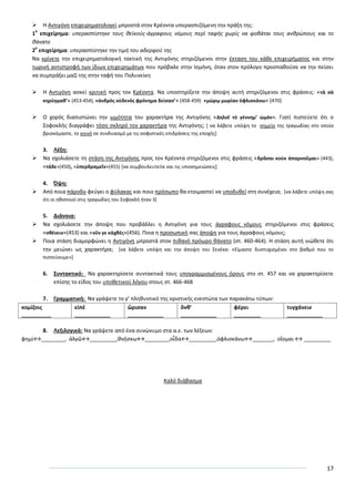 17
 Θ Αντιγόνθ επιχειρθματολογεί μπροςτά ςτον Κρζοντα υπεραςπιηόμενθ τθν πράξθ τθσ:
1
ο
επιχείρθμα: υπεραςπίςτθκε τουσ κεϊκοφσ-άγραφουσ νόμουσ περί ταφισ χωρίσ να φοβάται τουσ ανκρϊπουσ και το
κάνατο
2
ο
επιχείρθμα: υπεραςπίςτθκε τθν τιμι του αδερφοφ τθσ
Να κρίνετε τθν επιχειρθματολογικι τακτικι τθσ Αντιγόνθσ ςτθριηόμενοι ςτθν ζκταςθ του κάκε επιχειριματοσ και ςτθν
τωρινι αντιςτροφι των ίδιων επιχειρθμάτων που πρόβαλε ςτθν Λςμινθ, όταν ςτον πρόλογο προςπακοφςε να τθν πείςει
να ςυμπράξει μαηί τθσ ςτθν ταφι του Ρολυνείκθ
 Θ Αντιγόνθ αςκεί κριτικι προσ τον Κρζοντα. Να υποςτθρίξετε τθν άποψθ αυτι ςτθριηόμενοι ςτισ φράςεισ: «τὰ ςὰ
κθρύγμακ’» (453-454), «ἀνδρὸσ οὐδενὸσ φρόνθμα δείςας’» (458-459) «μώρῳ μωρίαν ὀφλιςκάνω» (470)
 Ο χορόσ διαπιςτϊνει τθν ωμότθτα του χαρακτιρα τθσ Αντιγόνθσ «Δθλοῖ τὸ γέννθμ’ ὠμὸν». Γιατί πιςτεφετε ότι ο
Σοφοκλισ διαγράφει τόςο ςκλθρό τον χαρακτιρα τθσ Αντιγόνθσ; * να λάβετε υπόψθ το ςθμείο τθσ τραγωδίασ ςτο οποίο
βριςκόμαςτε, το κοινό ςε ςυνδυαςμό με τισ ςοφιςτικζσ επιδράςεισ τθσ εποχισ+
3. Λζξθ:
 Να ςχολιάςετε τθ ςτάςθ τθσ Αντιγόνθσ προσ τον Κρζοντα ςτθριηόμενοι ςτισ φράςεισ «δρᾶςαι κοὐκ ἀπαρνοῦμαι» (443),
«τάδε»(450), «ὑπερδραμεῖν»(455) *να ςυμβουλευτείτε και τισ υποςθμειϊςεισ+
4. Όψθ:
 Από ποια πάροδο φεφγει ο φφλακασ και ποιο πρόςωπο κα ετοιμαςτεί να υποδυκεί ςτθ ςυνζχεια; *να λάβετε υπόψθ ςασ
ότι οι θκοποιοί ςτισ τραγωδίεσ του Σοφοκλι ιταν 3+
5. Διάνοια:
 Να ςχολιάςετε τθν άποψθ που προβάλλει θ Αντιγόνθ για τουσ άγραφουσ νόμουσ ςτθριηόμενοι ςτισ φράςεισ
«ςκζνειν»(453) και «νῦν γε κἀχκέσ»(456). Ροια θ προςωπικι ςασ άποψθ για τουσ άγραφουσ νόμουσ;
 Ροια ςτάςθ διαμορφϊνει θ Αντιγόνθ μπροςτά ςτον πικανό πρόωρο κάνατο (ςτ. 460-464). Θ ςτάςθ αυτι νιϊκετε ότι
τθν μειϊνει ωσ χαρακτιρα; *να λάβετε υπόψθ και τθν άποψθ του Σενζκα: «Είμαςτε δυςτυχιςμζνοι ςτο βακμό που το
πιςτεφουμε»+
6. ΢υντακτικό: Να χαρακτθρίςετε ςυντακτικά τουσ υπογραμμιςμζνουσ όρουσ ςτο ςτ. 457 και να χαρακτθρίςετε
επίςθσ το είδοσ του υποκετικοφ λόγου ςτουσ ςτ. 466-468
7. Γραμματικι: Να γράψετε το γ’ πλθκυντικό τθσ οριςτικισ ενεςτϊτα των παρακάτω τφπων:
κομίηοισ
__________
εἰπέ
____________
ὥριςαν
____________
ὄνκ’
____________
φέρει
_________
τυγχάνειν
____________
8. Λεξιλογικά: Να γράψετε από ζνα ςυνϊνυμο ςτα α.ε. των λζξεων:
φθμί↔________, ἀλγῶ↔_________,κνῄςκω↔________,οἶδα↔_________,ὀφλιςκάνω↔_______, οἴομαι ↔ _________
Καλό διάβαςμα
 