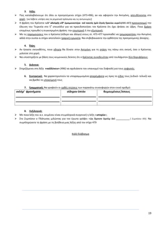 19
3. Λζξθ:
 Ρϊσ καταλαβαίνουμε ότι όλοι οι προθγοφμενοι ςτίχοι (473-496), αν και αφοροφν τθν Αντιγόνθ, απευκφνονται ςτο
χορό; *να λάβετε υπόψθ ςασ τα ρθματικά πρόςωπα και τισ αντωνυμίεσ+
 Θ φράςθ του Κρζοντα «εἴτ’ ἀδελφῆσ εἴκ’ ὁμαιμονεςτέρα τοῦ παντὸσ ἡμῖν Ζθνὸσ Ἑρκείου κυρεῖ»(486-487) προοικονομεί τθν
ζλευςθ του Τειρεςία ςτο 5
ο
επειςόδιο για να προειδοποιιςει τον Κρζοντα ότι ζχει φτάςει ςε φβρθ. Ροια δράςθ
επομζνωσ προωκεί θ ςυγκεκριμζνθ φράςθ: τθν εςωτερικι ι τθν εξωτερικι;
 Με τισ παρομοιϊςεισ του ο Κρζοντα (ςίδερο και άλογο) ςτουσ ςτ. 473-477 προςπακεί να τρομοκρατιςει τθν Αντιγόνθ
αλλά ςτθν ουςία οι ςτίχοι αποτελοφν τραγικι ειρωνεία. Να επιβεβαιϊςετε τθν ορκότθτα τθσ προθγοφμενθσ άποψθσ.
4. Όψθ:
 Αν ιςαςτε ςκθνοκζτθσ, ποια οδθγία κα δίνατε ςτθν Αντιγόνθ για τθ ςτάςθ τθσ πάνω ςτθ ςκθνι, όςο ο Κρζοντασ
μιλοφςε ςτο χορό;
 Να υποςτθρίξετε με βάςθ τουσ κειμενικοφσ δείκτεσ ότι ο Κρζοντασ ςυνοδευόταν από τουλάχιςτον δφο δορυφόρουσ
5. Διάνοια:
 Στθριηόμενοι ςτθ λζξθ «καλλφνειν» (496) να ςχολιάςετε τον υπαινιγμό του Σοφοκλι για τουσ ςοφιςτζσ.
6. ΢υντακτικό: Να χαρακτθριςτοφν τα υπογραμμιςμζνα απαρζμφατα ωσ προσ το είδοσ τουσ (ειδικό- τελικό) και
να βρεκεί το υποκείμενό τουσ
7. Γραμματικι: Να γραφοφν οι ορκζσ πτϊςεισ των παρακάτω ςυνεκφορϊν ςτον ενικό αρικμό:
ςκλήρ’ φρονήματα ςίδθρον ὀπτὸν κυμουμένουσ ἵππουσ
8. Λεξιλογικά:
 Με ποια λζξθ του α.ε. κειμζνου είναι ετυμολογικά ςυγγενικι θ λζξθ «ιςτορία»;
 Στο Συμπόςιο ο Ρλάτωνασ μιλϊντασ για τον ζρωτα γράφει «ὡσ ὅμοιον ὁμοίῳ ἀεὶ __________ ( Συμπόςιο ΧΙΙΙ). Να
ςυμπλθρϊςετε τθ φράςθ με τθ βοικεια μιασ λζξθσ από τον ςτίχο 479
Καλό διάβαςμα
 