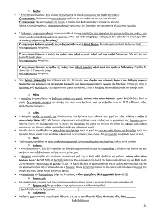 21
1. Μφκοσ:
 Θ Αντιγόνθ χρθςιμοποιεί δυο ακόμθ επιχειριματα τα οποία δικαιϊνουν τθν πράξθ τθσ ταφισ:
1
ο
επιχείρθμα: κα αποκτιςει υςτεροφθμία τιμϊντασ με τθν ταφι τον ίδιο τθσ τον αδερφό
2
ο
επιχείρθμα: ζχει με το μζροσ τθσ το λαό, ο οποίοσ από φόβο κρατάει το ςτόμα του κλειςτό
Τελικά, θ Αντιγόνθ μιπωσ επιχειρθματολογεί γιατί ελπίηει ότι κα πείςει τον Κρζοντα να αλλάξει τθν τιμωρία;
 Ο Κρζοντασ επιχειρθματολογεί ςτθν προςπάκειά του να αποδείξει ςτθν Αντιγόνθ ότι με τθν πράξθ τθσ ταφισ του
Ρολυνείκθ δεν παραβιάηει μόνο το νόμο του αλλά: *ςε κάκε επιχείρθμα-κατθγορία του Κρζοντα να ςυμπλθρϊςετε
τα αντεπιχειριματα τθσ Αντιγόνθσ]
1
ο
επιχείρθμα Κρζοντα: θ πράξθ τθσ ταφισ αντιτίκεται ςτθ λαϊκι κζλθςθ: Σὺ τοῦτο μούνθ τῶνδε Καδμείων ὁρᾷσ.
Αντεπιχειριματα Αντιγόνθσ:
2
ο
επιχείρθμα Κρζοντα: θ πράξθ τθσ ταφισ είναι θκικά μεμπτι, αφοφ τιμά τον αςεβι Πολυνείκθ: Ρῶσ δῆτ’ ἐκείνῳ
δυςςεβῆ τιμᾷσ χάριν;
Αντεπιχειριματα Αντιγόνθσ:
3
ο
επιχείρθμα Κρζοντα: θ πράξθ τθσ ταφισ είναι εκνικά μεμπτι, αφοφ τιμά τον προδότθ Πολυνείκθ: Ρορκῶν δὲ
τήνδε γῆν· ὁ δ’ ἀντιςτὰσ ὕπερ.
Αντεπιχειριματα Αντιγόνθσ:
 Στθν ζντονθ ςτιχομυκία του Κρζοντα και τθσ Αντιγόνθσ, που κυμίηει τουσ «διςςοφσ λόγουσ» του Αβδθρίτθ ςοφιςτι
Πρωταγόρα και φανερϊνει τισ αγεφφρωτεσ διαφορζσ τουσ προοικονομϊντασ τθν τιμωρία τθσ Αντιγόνθσ, θττθμζνοσ είναι ο
Κρζοντασ, ενϊ κερδιςμζνθ, τουλάχιςτον ςτα μάτια του κοινοφ, είναι θ Αντιγόνθ. Να επιβεβαιϊςετε τθν άποψθ αυτι
2. Ήκοσ:
 Θ Αντιγόνθ ψυχανεμίηεται τθ βακφτερθ ςκζψθ του χοροφ: τούτοισ τοῦτο πᾶςιν ἁνδάνειν λέγοιτ’ ἄν (504-505). Γιατί ο
χορόσ δεν εκφράηει ανοιχτά τθν άποψι του τϊρα ςτον Κρεόντα, ενϊ τθν εκφράηει ςτον ςτ. 1270 «Αλίμονο, είδεσ
αργά, καρρϊ, το δίκιο»;
3. Λζξθ:
 Θ Αντιγόνθ ςπάηει τθ ςιωπι τθσ διακόπτοντασ τον Κρζοντα που μιλοφςε ςτο χορό και λζει: «Θέλεισ τι μεῖηον ἢ
κατακτεῖναί μ’ ἑλών» (497). Με βάςθ το ςτίχο αυτό τι καταλαβαίνετε για το φφοσ και το χαρακτιρα τθσ; [ειρωνεφεται τον
Κρζοντα, δείχνει τθν περιφρόνθςι του για αυτόν, τον εξευτελίηει ςτα μάτια των πολιτϊν τθσ Κιβασ και αφαιρεί κάκε πικανι
ικανοποίθςθ του Κρζοντα, κακϊσ εκμθδενίηει το φόβο για τθ κανατικι ποινι+
 Να μελετιςετε παράλλθλα τον εκτενι λόγο του Κρζοντα προσ το χορό και τουσ εκτενείσ λόγουσ τθσ Αντιγόνθσ προσ τον
Κρζοντα. Ροιοσ νομίηετε ότι κερδίηει εκφραςτικά τισ εντυπϊςεισ του κοινοφ; Στθ ςτιχομυκία ςυμβαίνει όμωσ το ίδιο;
4. Όψθ:
 Γιατί ο χορόσ προβαίνει ςε τόςο αναλυτικι περιγραφι των ςυναιςκθμάτων τθσ Λςμινθσ, κακϊσ αυτι μπαίνει;
5. Διάνοια:
 Θ Αντιγόνθ ςτουσ ςτ. 505-507 εκφράηει τθν άποψι τθσ για το πολίτευμα τθσ τυραννίδασ. Σχολιάςτε τθν άποψι τθσ και
ςκεφτείτε αν επιβεβαιϊνεται ακόμθ και ςτισ μζρεσ μασ
 Θ Αντιγόνθ υποςτθρίηει ότι ςυμφωνεί ουςιαςτικά μαηί τθσ ο λαόσ αλλά φοβάται να μιλιςει: τούτοισ τοῦτο πᾶςιν
ἁνδάνειν λέγοιτ’ ἄν (504-505). Ο Κρζοντασ από τθν άλλθ ερμθνεφει τθ ςιωπι του λαοφ διαφορετικά, όχι ωσ φόβο αλλά
ωσ ςυναίνεςθ: «τῶνδε χωρὶσ εἰ φρονεῖσ» (510). Τθ λαϊκι κζλθςθ τθ χρθςιμοποίθςε και θ Λςμινθ ςτον πρόλογο και κα
τθν χρθςιμοποιιςει ςτο 3
ο
επειςόδιο και ο Αίμονασ. Ροιον αντίκτυπο πιςτεφετε ότι ζχουν αυτά τα λόγια ςτο κοινό τθσ
εποχισ εκείνθσ; Σε ςασ ποιον αντίκτυπο ζχουν;
 Να αναλφςετε τον διαςθμότερο ςτίχο τθσ Αντιγόνθσ: «Οὔτοι ςυνέχκειν, ἀλλὰ ςυμφιλεῖν ἔφυν» (523)
6. ΢υντακτικό:
 Να χαρακτθρίςετε ςυντακτικά τουσ υπογραμμιςμζνουσ όρουσ του α.ε. κειμζνου (υποκείμενο-αντικείμενο)
7. Γραμματικι: Να μεταφζρετε τθν πρόταςθ ςτον πλθκυντικό αρικμό:
ἐμοῦ δὲ ηῶντοσ οὐκ ἄρξει γυνι
8. Λεξιλογικά:
 Να βρείτε μια ςυγγενικι ετυμολογικά λζξθ του α.ε. με τισ νεοελλθνικζσ λζξεισ κάτοπτρο, ιδζα, όψθ:_______
Καλό διάβαςμα
 