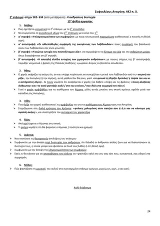24
΢οφοκλζουσ Αντιγόνθ, 442 π. Χ.
2ο
ςτάςιμο: ςτίχοι 582- 634 (από μετάφραςθ): Η ανκρϊπινθ δυςτυχία
15ο
φφλλο εργαςίασ
1. Μφκοσ:
 Ρϊσ ςχετίηεται νοθματικά το 2
ο
ςτάςιμο με το 2
ο
επειςόδιο;
 Να ςυγκρίνεται το ψυχολογικό κλίμα του 2
ου
ςτάςιμου με εκείνο του 1
ου
 α’ ςτροφι: «Η κλθρονομικότθτα των ςυμφορϊν»: με ποια εντυπωςιακι παρομοίωςθ αιςκθτοποιεί ο ποιθτισ τθ κεϊκι
οργι;
 α’ αντιςτροφι: «Οι αλλεπάλλθλεσ ςυμφορζσ τθσ οικογζνειασ των Λαβδακιδϊν»: ποιεσ ςυμφορζσ του βαςιλικοφ
οίκου των Λαβδακιδϊν ςασ είναι γνωςτζσ;
 β’ ςτροφι: «Η αιϊνια ευτυχία του παντοδφναμου Δία»: να περιγράψετε τθ δφναμθ του Δία και τθν ανκρϊπινθ μοίρα,
όπωσ διαγράφονται ςτθ β’ ςτροφι
 β’ αντιςτροφι: «Η απατθλι ελπίδα ευτυχίασ των χιμαιρικϊν ανκρϊπων»: με ποιουσ ςτίχουσ τθσ β’ αντιςτροφισ
ταιριάηει νοθματικά θ φράςθ τθσ Ραλαιάσ Διακικθσ: «μωραίνει Κφριοσ ον βοφλεται απωλζςαι»
2. Ήκοσ:
 Ο χορόσ εκφράηει τθ γνϊμθ ότι, αν και υπιρχε περίπτωςθ να ςυνεχιηόταν θ γενιά των Λαβδακιδϊν από τθ «ςτερνι του
ρίηα», τθν Αντιγόνθ (ι τθν Λςμινθ), αυτό μάλλον δεν κα γίνει, γιατί «το φονικό τθ κερίηει δρεπάνι/ θ τφφλα του νου κι
ο αςτόχαςτοσ λόγοσ». Σε ποιον νομίηετε ότι αναφζρεται ο χορόσ; *να λάβετε υπόψθ και τισ φράςεισ: «ποιοσ αλαηόνασ
άνκρωποσ» και «το κακό φαντάηει καλό / ςτο νου εκείνου / που κεόσ ςτθ ςυμφορά τον πάει»]
 Γιατί ο χορόσ αμφιβάλλει για τα αιςκιματα του Αίμονα, μόλισ αυτόσ μπαίνει ςτθ ςκθνι αμζςωσ ςχεδόν μετά τθν
καταδίκθ τθσ Αντιγόνθσ;
3. Λζξθ:
 Ροια λζξθ του χοροφ αιςκθτοποιεί τισ αμφιβολίεσ του για τα αιςκιματα του Αίμονα προσ τθν Αντιγόνθ;
 Στθριηόμενοι ςτθ διπλι ερϊτθςθ του Κρζοντα: «φτάνεισ χολωμζνοσ ςτον πατζρα ςου ι ό,τι και να κάνουμε μασ
αγαπάσ ακόμθ;», να υποςτθρίξετε τον αυταρχικό του χαρακτιρα
4. Όψθ:
 Από ποφ ζρχεται ο Αίμονασ ςτθ ςκθνι;
 Τι ροφχα νομίηετε ότι κα φοροφςε ο Αίμονασ ( ποιότθτα και χρϊμα)
5. Διάνοια:
 Να εντοπίςετε τισ κεοκρατικζσ αντιλιψεισ του ςτάςιμου
 Συμφωνείτε με τθν άποψθ περί δυςτυχίασ των ανκρϊπων, ότι δθλαδι οι άνκρωποι απλϊσ ηουν για να διαπιςτϊνουν τθ
δυςτυχία τουσ, θ οποία μπορεί να οφείλεται ςε δικό τουσ λάκοσ ι ςτθ κεϊκι οργι
 Συμφωνείτε με τθν άποψθ τθσ κλθρονομικότθτασ των ςυμφορϊν;
 Εςείσ τι κα κάνατε για να αποςοβιςετε τον κίνδυνο να «φαντάηει καλό ςτο νου ςασ κάτι που, ουςιαςτικά, ςασ οδθγεί ςτθ
ςυμφορά»;
6. Μζλοσ:
 Ρϊσ φαντάηεςτε τθ μουςικι του αυλοφ ςτο ςυγκεκριμζνο ςτάςιμο (γριγορθ, χαροφμενθ, αργι…) και γιατί;
Καλό διάβαςμα
 