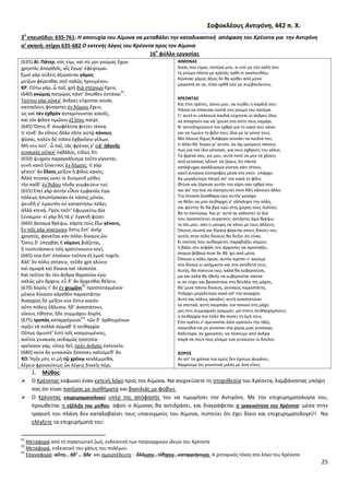 25
΢οφοκλζουσ Αντιγόνθ, 442 π. Χ.
3
ο
επειςόδιο: 635-761: Η αποτυχία του Αίμονα να μεταβάλει τθν καταδικαςτικι απόφαςθ του Κρζοντα για τθν Αντιγόνθ
α’ ςκθνι: ςτίχοι 635-682 Ο εκτενισ λόγοσ του Κρζοντα προσ τον Αίμονα
16
ο
φφλλο εργαςίασ
(635) ΑΙ. Πάτερ, ςόσ εἰμι, καὶ ςύ μοι γνώμασ ἔχων
χρθςτὰσ ἀπορκοῖσ, αἷσ ἔγωγ’ ἐφέψομαι.
Ἐμοὶ γὰρ οὐδεὶσ ἀξιώςεται γάμοσ
μείηων φέρεςκαι ςοῦ καλῶσ ἡγουμένου.
ΚΡ. Οὕτω γάρ, ὦ παῖ, χρὴ διὰ ςτέρνων ἔχειν,
(640) γνώμθσ πατρῴασ πάντ’ ὄπιςκεν ἑςτάναι
61
.
Τούτου γὰρ οὕνεκ’ ἄνδρεσ εὔχονται γονὰσ
κατθκόουσ φύςαντεσ ἐν δόμοισ ἔχειν,
ὡσ καὶ τὸν ἐχκρὸν ἀνταμύνωνται κακοῖσ,
καὶ τὸν φίλον τιμῶςιν ἐξ ἴςου πατρί.
(645) Ὅςτισ δ’ ἀνωφέλθτα φιτύει τέκνα,
τί τόνδ’ ἂν εἴποισ ἄλλο πλὴν αὑτῷ πόνουσ
φῦςαι, πολὺν δὲ τοῖςιν ἐχκροῖςιν γέλων;
Μή νύν ποτ’, ὦ παῖ, τὰσ φρένασ γ’ ὑφ’ ἡδονῆσ
γυναικὸσ οὕνεκ’ ἐκβάλῃσ, εἰδὼσ ὅτι
(650) ψυχρὸν παραγκάλιςμα τοῦτο γίγνεται,
γυνὴ κακὴ ξύνευνοσ ἐν δόμοισ; τί γὰρ
γένοιτ’ ἂν ἕλκοσ μεῖηον ἢ φίλοσ κακόσ;
Ἀλλὰ πτύςασ ὡςεί τε δυςμενῆ μέκεσ
τὴν παῖδ’ ἐν Ἅιδου τήνδε νυμφεύειν τινί.
(655) Ἐπεὶ γὰρ αὐτὴν εἷλον ἐμφανῶσ ἐγὼ
πόλεωσ ἀπιςτήςαςαν ἐκ πάςθσ μόνθν,
ψευδῆ γ’ ἐμαυτὸν οὐ καταςτήςω πόλει,
ἀλλὰ κτενῶ. Ρρὸσ ταῦτ’ ἐφυμνείτω Δία
ξύναιμον· εἰ γὰρ δὴ τά γ’ ἐγγενῆ φύςει
(660) ἄκοςμα κρέψω, κάρτα τοὺσ ἔξω γένουσ.
Ἐν τοῖσ γὰρ οἰκείοιςιν ὅςτισ ἔςτ’ ἀνὴρ
χρθςτόσ, φανεῖται κἀν πόλει δίκαιοσ ὤν.
Ὅςτισ δ’ ὑπερβὰσ ἢ νόμουσ βιάηεται,
ἢ τοὐπιτάςςειν τοῖσ κρατύνουςιν νοεῖ,
(665) οὐκ ἔςτ’ ἐπαίνου τοῦτον ἐξ ἐμοῦ τυχεῖν.
Ἀλλ’ ὃν πόλισ ςτήςειε, τοῦδε χρὴ κλύειν
καὶ ςμικρὰ καὶ δίκαια καὶ τἀναντία.
Καὶ τοῦτον ἂν τὸν ἄνδρα καρςοίθν ἐγὼ
καλῶσ μὲν ἄρχειν, εὖ δ’ ἂν ἄρχεςκαι κέλειν,
(670) δορόσ τ’ ἂν ἐν χειμῶνι
62
προςτεταγμένον
μένειν δίκαιον κἀγακὸν παραςτάτθν.
Ἀναρχίασ δὲ μεῖηον οὐκ ἔςτιν κακόν·
αὕτθ πόλεισ ὄλλυςιν, ἥδ’ ἀναςτάτουσ
οἴκουσ τίκθςιν, ἥδε ςυμμάχου δορὸσ
(675) τροπὰσ καταρρήγνυςι
63
· τῶν δ’ ὀρκουμένων
ςῴηει τὰ πολλὰ ςώμακ’ ἡ πεικαρχία.
Οὕτωσ ἀμυντέ’ ἐςτὶ τοῖσ κοςμουμένοισ,
κοὔτοι γυναικὸσ οὐδαμῶσ ἡςςθτέα·
κρεῖςςον γάρ, εἴπερ δεῖ, πρὸσ ἀνδρὸσ ἐκπεςεῖν,
(680) κοὐκ ἂν γυναικῶν ἥςςονεσ καλοίμεκ’ ἄν.
ΧΟ. Ἡμῖν μέν, εἰ μὴ τῷ χρόνῳ κεκλέμμεκα,
λέγειν φρονούντωσ ὧν λέγεισ δοκεῖσ πέρι.
ΑΙΜΟΝΑ΢
Δικόσ ςου είμαι, πατζρα μου, κι εςφ με τθν καλι ςου
τθ γνϊμθ πάντα με κρατάσ ορκό κι ακολουκάω.
Κανζνασ γάμοσ άξιοσ δε κα κρίκει από μζνα
μπροςτά ςε ςε, όταν ορκά εςφ με ςυμβουλεφεισ.
ΚΡΕΟΝΣΑ΢
Και ζτςι πρζπει, τζκνο μου, να νιϊκει θ καρδιά ςου:
Ράντα να ςτζκεςαι κοντά ςτθ γνϊμθ του πατζρα.
Γι' αυτό κι υπάκουα παιδιά εφχονται οι άνδρεσ όλοι
να αποχτοφν και νά 'χουνε ςτο ςπίτι τουσ καμάρι.
Ν' αντιπλθρϊνουν τον εχκρό για το κακό που κάνει
και να τιμοφν το φίλο τουσ ίδια με το γονιό τουσ.
Μα όποιοσ δίχωσ διάφορο γεννάει τα παιδιά του,
τι άλλο κά 'λεγαν γι' αυτόν, αν όχι μαφρουσ πόνουσ
πωσ για τον ίδιο γζννθςε, για τουσ εχκροφσ του γζλιο;
Τα φρζνα ςου, γιε μου, αυτά ποτζ να μθν τα χάςεισ
από γυναίκασ θδονι· να ξζρεισ ότι πάντα
κατάψυχρο αγκάλιαςμα γίνεται κάτι τζτοιο,
κακι γυναίκα ςφντροφοσ μζςα ςτο ςπίτι· υπάρχει
δα μεγαλφτερθ πλθγι απ' τον κακό το φίλο;
Φτφςε και ξόρκιςε αυτιν τθν κόρθ ςαν εχκρό ςου
και άς' τθν πια να παντρευτεί ςτον Άδθ κάποιον άλλο.
Τθν ζπιαςα ξεκάκαρα εγϊ αυτιν μονάχα
να κζλει να μθν πεικαρχεί ς' ολόκλθρθ τθν πόλθ,
και ψεφτθσ δε κα βγϊ εγϊ ςτθσ χϊρασ τουσ πολίτεσ·
κα τθ ςκοτϊςω. Και γι' αυτό ασ καλεςτεί το Δία
που προςτατεφει ςυγγενείσ· αντάρτεσ άμα κρζψω
το ςόι μου, ςαν τι μπορϊ να κάνω με τουσ άλλουσ;
Πποιοσ ςωςτά και δίκαια φζρεται ςτουσ δικοφσ του,
αυτόσ ςτθν πόλθ δίκαιοσ κα δείξει ότι είναι.
Κι εκείνοσ που αυκαιρετεί, παραβιάηει νόμουσ
ι βάηει ςτο κεφάλι του άρχοντεσ να προςτάηει,
ζπαινο βζβαια ποτζ δε κά 'χει από μζνα.
Πποιον θ πόλθ όριςε, αυτόν πρζπει ν' ακοφμε
ςτα δίκαια κι αςιμαντα και ςτα αντίκετά τουσ.
Αυτόσ, κα πίςτευα εγϊ, καλά κα κυβερνοφςε,
μα και καλά κα ικελε να κυβερνιζται πάντα·
κι αν τφχει και βριςκότανε ςτθ κφελλα τθσ μάχθσ,
κά 'μενε πάντα δίκαιοσ, γενναίοσ παραςτάτθσ.
Υπάρχει μεγαλφτερο κακό απ' τθν αναρχία;
Αυτι και πόλεισ καταλεί, αυτι αναςτατϊνει
τα ςπιτικά, αυτι ςκορπάει τον πανικό ςτθ μάχθ
μεσ ςτισ ςυμμαχικζσ γραμμζσ· μα ςτουσ πεικαρχθμζνουσ
θ πεικαρχία πιο πολφ κα ςϊςει τθ ηωι τουσ.
Ζτςι πρζπει ν' αμφνονται όςοι κρατοφν τθν τάξθ,
παιγνίδια να μθ γίνονται ςτα χζρια μιασ γυναίκασ.
Καλφτερα, αν χρειαςτεί, να πζςουμε από άνδρα
παρά να πουν πωσ γίναμε των γυναικϊν οι δοφλοι.
ΧΟΡΟ΢
Αν απ' τα χρόνια πια εμείσ δεν ζχουμε φυράνει,
καρροφμε ότι γνωςτικά μιλάσ με όςα είπεσ.
1. Μφκοσ:
 Ο Κρζοντασ εκφωνεί ζναν εκτενι λόγο προσ τον Αίμονα. Να ανιχνεφςετε τθ ςτοχοκεςία του Κρζοντα, λαμβάνοντασ υπόψθ
ςασ ότι είναι πατζρασ με αιςκιματα και βαςιλιάσ με φοβίεσ
 Ο Κρζοντασ επιχειρθματολογεί υπζρ τθσ απόφαςισ του να τιμωριςει τθν Αντιγόνθ. Με τθν επιχειρθματολογία του,
προωκείται θ εξζλιξθ του μφκου, αφοφ ο Αίμονασ κα αντιδράςει, και διαγράφεται θ τραγικότθτα του Κρζοντα: μζςα ςτθν
τραγικι του πλάνθ δεν καταλαβαίνει τουσ υπαινιγμοφσ του Αίμονα, πιςτεφει ότι ζχει δίκιο και επιχειρθματολογεί!! Να
ελζγξετε τα επιχειριματά του:
61
Μεταφορά από τθ ςτρατιωτικι ηωι, ενδεικτικι των πατριαρχικϊν ιδεϊν του Κρζοντα
62
Μεταφορά, ενδεικτικι του χάουσ του πολζμου
63
Επαναφορά: αὕτθ… ἥδ’ … ἥδε και ομοιοτζλευτο : ὄλλυςιν…τίκθςιν…καταρρήγνυςι → ρθτορικόσ τόνοσ ςτο λόγο του Κρζοντα
 