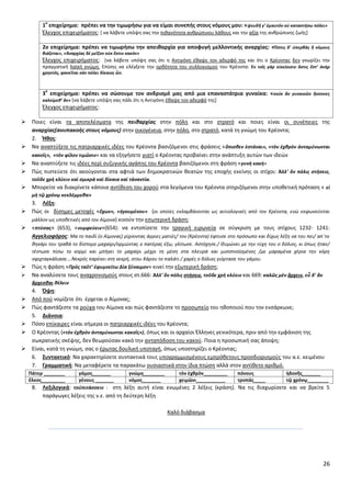 26
1
ο
επιχείρθμα: πρζπει να τθν τιμωριςω για να είμαι ςυνεπισ ςτουσ νόμουσ μου: «ψευδῆ γ’ ἐμαυτὸν οὐ καταςτήςω πόλει»
Ζλεγχοσ επιχειριματοσ: * να λάβετε υπόψθ ςασ τθν πικανότθτα ανκρϊπινου λάκουσ και τθν αξία τθσ ανκρϊπινθσ ηωισ+
2ο επιχείρθμα: πρζπει να τιμωριςω τθν απεικαρχία για αποφυγι μελλοντικισ αναρχίασ: «Ὅςτισ δ’ ὑπερβὰσ ἢ νόμουσ
βιάηεται», «Ἀναρχίασ δὲ μεῖηον οὐκ ἔςτιν κακόν»
Ζλεγχοσ επιχειριματοσ: *να λάβετε υπόψθ ςασ ότι θ Αντιγόνθ ζκαψε τον αδερφό τθσ και ότι ο Κρζοντασ δεν γνωρίηει τθν
πραγματικι λαϊκι γνϊμθ. Επίςθσ να ελζγξετε τθν ορκότθτα του ςυλλογιςμοφ του Κρζοντα: Ἐν τοῖσ γὰρ οἰκείοιςιν ὅςτισ ἔςτ’ ἀνὴρ
χρθςτόσ, φανεῖται κἀν πόλει δίκαιοσ ὤν.
3
ο
επιχείρθμα: πρζπει να ςϊςουμε τον ανδριςμό μασ από μια επαναςτάτρια γυναίκα: «κοὐκ ἂν γυναικῶν ἥςςονεσ
καλοίμεκ’ ἄν» *να λάβετε υπόψθ ςασ πάλι ότι θ Αντιγόνθ ζκαψε τον αδερφό τθσ+
Ζλεγχοσ επιχειριματοσ:
 Ροιεσ είναι τα αποτελζςματα τθσ πεικαρχίασ ςτθν πόλθ και ςτο ςτρατό και ποιεσ είναι οι ςυνζπειεσ τθσ
αναρχίασ(ανυπακοισ ςτουσ νόμουσ) ςτθν οικογζνεια, ςτθν πόλθ, ςτο ςτρατό, κατά τθ γνϊμθ του Κρζοντα;
2. Ήκοσ:
 Να αναπτφξετε τισ πατριαρχικζσ ιδζεσ του Κρζοντα βαςιηόμενοι ςτισ φράςεισ «ὄπιςκεν ἑςτάναι», «τὸν ἐχκρὸν ἀνταμύνωνται
κακοῖσ», «τὸν φίλον τιμῶςιν» και να εξθγιςετε γιατί ο Κρζοντασ προβαίνει ςτθν ανάπτυξθ αυτϊν των ιδεϊν
 Να αναπτφξετε τισ ιδζεσ περί ςυηυγικισ αγάπθσ του Κρζοντα βαςιηόμενοι ςτθ φράςθ «γυνὴ κακὴ»
 Ρϊσ πιςτεφετε ότι ακοφγονται ςτα αφτιά των δθμοκρατικϊν κεατϊν τθσ εποχισ εκείνθσ οι ςτίχοι: Ἀλλ’ ὃν πόλισ ςτήςειε,
τοῦδε χρὴ κλύειν καὶ ςμικρὰ καὶ δίκαια καὶ τἀναντία.
 Μπορείτε να διακρίνετε κάποια αντίκεςθ του χοροφ ςτα λεγόμενα του Κρζοντα ςτθριηόμενοι ςτθν υποκετικι πρόταςθ « εἰ
μὴ τῷ χρόνῳ κεκλέμμεκα»
3. Λζξθ:
 Ρϊσ οι δίςθμεσ μετοχζσ «ἔχων», «ἡγουμένου» (οι οποίεσ εκλαμβάνονται ωσ αιτιολογικζσ από τον Κρζοντα, ενϊ εκφωνοφνται
μάλλον ωσ υποκετικζσ από τον Αίμονα) κινοφν τθν εςωτερικι δράςθ;
 «πτφςασ» (653), «νυμφεφειν»(654): να εντοπίςετε τθν τραγικι ειρωνεία ςε ςφγκριςθ με τουσ ςτίχουσ 1232- 1241:
Αγγελιοφόροσ: Μα το παιδί (ο Αίμονασ) ρίχνοντασ άγριεσ ματιζσ/ τον (Κρζοντα) ζφτυςε ςτο πρόςωπο και δίχωσ λζξθ να του πει/ απϋτο
κθκάρι του τραβά το δίςτομο μαχαίρι/ορμϊντασ ο πατζρασ ζξω, γλίτωςε. Αςτόχθςε./ Θυμϊνει με τθν τφχθ του ο δόλιοσ, κι όπωσ ιταν/
τζντωςε πίςω το κορμί και μπιγει το μαχαίρι μζχρι τθ μζςθ ςτα πλευρά και μιςοπνοϊςμζνοσ /με μαραμζνα χζρια τθν κόρθ
ςφιχταγκάλιαςε….Νεκρόσ παρζκει ςτθ νεκρι, ςτου Χάρου το παλάτι / χαρζσ ο δόλιοσ γιόρταςε του γάμου.
 Ρϊσ θ φράςθ «Πρὸσ ταῦτ’ ἐφυμνείτω Δία ξύναιμον» κινεί τθν εξωτερικι δράςθ;
 Να αναλφςετε τουσ αναχρονιςμοφσ ςτουσ ςτ.666: Ἀλλ’ ὃν πόλισ ςτήςειε, τοῦδε χρὴ κλύειν και 669: καλῶσ μὲν ἄρχειν, εὖ δ’ ἂν
ἄρχεςκαι κέλειν
4. Όψθ:
 Από ποφ νομίηετε ότι ζρχεται ο Αίμονασ;
 Ρϊσ φαντάηεςτε τα ροφχα του Αίμονα και πϊσ φαντάηεςτε το προςωπείο του θκοποιοφ που τον ενςάρκωνε;
5. Διάνοια:
 Ρόςο επίκαιρεσ είναι ςιμερα οι πατριαρχικζσ ιδζεσ του Κρζοντα;
 Ο Κρζοντασ («τὸν ἐχκρὸν ἀνταμύνωνται κακοῖσ»), όπωσ και οι αρχαίοι Ζλλθνεσ γενικότερα, πριν από τθν εμφάνιςθ τθσ
ςωκρατικισ ςκζψθσ, δεν κεωροφςαν κακό τθν ανταπόδοςθ του κακοφ. Ροια θ προςωπικι ςασ άποψθ;
 Είναι, κατά τθ γνϊμθ, ςασ ο ζρωτασ δουλικι υποταγι, όπωσ υποςτθρίηει ο Κρζοντασ;
6. ΢υντακτικό: Να χαρακτθρίςετε ςυντακτικά τουσ υπογραμμιςμζνουσ εμπρόκετουσ προςδιοριςμοφσ του α.ε. κειμζνου
7. Γραμματικι: Να μεταφζρετε τα παρακάτω ουςιαςτικά ςτθν ίδια πτϊςθ αλλά ςτον αντίκετο αρικμό.
Πάτερ ________ γάμοσ_______ γνϊμθ________ τὸν ἐχκρὸν_________ πόνουσ ἡδονῆσ_______
ἕλκοσ_________ γζνουσ _______ νόμοσ_______ χειμῶνι___________ τροπάσ ____ τῷ χρόνῳ________
8. Λεξιλογικά: τοὐπιτάςςειν : ςτθ λζξθ αυτι είναι ενωμζνεσ 2 λζξεισ (κράςθ). Να τισ διαχωρίςετε και να βρείτε 5
παράγωγεσ λζξεισ τθσ ν.ε. από τθ δεφτερθ λζξθ
Καλό διάβαςμα
 
