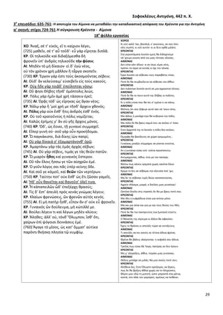 29
΢οφοκλζουσ Αντιγόνθ, 442 π. Χ.
3ο
επειςόδιο: 635-761: Η αποτυχία του Αίμονα να μεταβάλει τθν καταδικαςτικι απόφαςθ του Κρζοντα για τθν Αντιγόνθ
α’ ςκθνι: ςτίχοι 724-761 Η ςφγκρουςθ Κρζοντα - Αίμονα
18ο
φφλλο εργαςίασ
ΧΟ. Ἄναξ, ςέ τ’ εἰκόσ, εἴ τι καίριον λέγει,
(725) μακεῖν, ςέ τ’ αὖ τοῦδ’· εὖ γὰρ εἴρθται διπλᾶ.
ΚΡ. Οἱ τθλικοίδε καὶ διδαξόμεςκα δὴ
φρονεῖν ὑπ’ ἀνδρὸσ τθλικοῦδε τὴν φύςιν;
ΑΙ. Μθδὲν τὸ μὴ δίκαιον· εἰ δ’ ἐγὼ νέοσ,
οὐ τὸν χρόνον χρὴ μᾶλλον ἢ τἆργα ςκοπεῖν.
(730) ΚΡ. Ἔργον γάρ ἐςτι τοὺσ ἀκοςμοῦντασ ςέβειν;
ΑΙ. Οὐδ’ ἂν κελεύςαιμ’ εὐςεβεῖν εἰσ τοὺσ κακούσ.
ΚΡ. Οὐχ ἥδε γὰρ τοιᾷδ’ ἐπείλθπται νόςῳ;
ΑΙ. Οὔ φθςι Κήβθσ τῆςδ’ ὁμόπτολισ λεώσ.
ΚΡ. Ρόλισ γὰρ ἡμῖν ἁμὲ χρὴ τάςςειν ἐρεῖ;
(735) ΑΙ. Ὁρᾷσ τόδ’ ὡσ εἴρθκασ ὡσ ἄγαν νέοσ;
ΚΡ. Ἄλλῳ γὰρ ἢ ’μοὶ χρή με τῆςδ’ ἄρχειν χκονόσ;
ΑΙ. Πόλισ γὰρ οὐκ ἔςκ’ ἥτισ ἀνδρόσ ἐςκ’ ἑνόσ.
ΚΡ. Οὐ τοῦ κρατοῦντοσ ἡ πόλισ νομίηεται;
ΑΙ. Καλῶσ ἐρήμθσ γ’ ἂν ςὺ γῆσ ἄρχοισ μόνοσ.
(740) ΚΡ. Ὅδ’, ὡσ ἔοικε, τῇ γυναικὶ ςυμμαχεῖ.
ΑΙ. Εἴπερ γυνὴ ςύ· ςοῦ γὰρ οὖν προκήδομαι.
ΚΡ. Ὦ παγκάκιςτε, διὰ δίκθσ ἰὼν πατρί;
ΑΙ. Οὐ γὰρ δίκαιά ς’ ἐξαμαρτάνονκ’ ὁρῶ.
ΚΡ. Ἁμαρτάνω γὰρ τὰσ ἐμὰσ ἀρχὰσ ςέβων;
(745) ΑΙ. Οὐ γὰρ ςέβεισ, τιμάσ γε τὰσ κεῶν πατῶν.
ΚΡ. Ὦ μιαρὸν ἦκοσ καὶ γυναικὸσ ὕςτερον.
ΑΙ. Οὔ τἂν ἕλοισ ἥςςω γε τῶν αἰςχρῶν ἐμέ.
ΚΡ. Ὁ γοῦν λόγοσ ςοι πᾶσ ὑπὲρ κείνθσ ὅδε.
ΑΙ. Καὶ ςοῦ γε κἀμοῦ, καὶ κεῶν τῶν νερτέρων.
(750) ΚΡ. Ταύτθν ποτ’ οὐκ ἔςκ’ ὡσ ἔτι ηῶςαν γαμεῖσ.
ΑΙ. Ἥδ’ οὖν κανεῖται καὶ κανοῦς’ ὀλεῖ τινα.
ΚΡ. Ἦ κἀπαπειλῶν ὧδ’ ἐπεξέρχῃ κραςύσ;
ΑΙ. Τίσ δ’ ἔςτ’ ἀπειλὴ πρὸσ κενὰσ γνώμασ λέγειν;
ΚΡ. Κλαίων φρενώςεισ, ὢν φρενῶν αὐτὸσ κενόσ.
(755) ΑΙ. Εἰ μὴ πατὴρ ἦςκ’, εἶπον ἄν ς’ οὐκ εὖ φρονεῖν.
ΚΡ. Γυναικὸσ ὢν δούλευμα, μὴ κώτιλλέ με.
ΑΙ. Βούλει λέγειν τι καὶ λέγων μθδὲν κλύειν;
ΚΡ. Ἄλθκεσ; ἀλλ’ οὐ, τόνδ’ Ὄλυμπον, ἴςκ’ ὅτι,
χαίρων ἐπὶ ψόγοιςι δεννάςεισ ἐμέ.
(760) Ἄγαγε τὸ μῖςοσ, ὡσ κατ’ ὄμματ’ αὐτίκα
παρόντι κνῄςκῃ πλθςία τῷ νυμφίῳ.
ΧΟΡΟ΢
Κι εςφ καλό 'ναι, βαςιλιά, ν' ακοφςεισ, αν ςου λζει
κάτι ςωςτό, κι εςφ αυτόν· κι οι δυο ορκά μιλάτε.
ΚΡΕΟΝΣΑ΢
Στα γεροντάματα λοιπόν εμείσ κα διδαχτοφμε
νά 'χουμε γνϊςθ από νιο μιασ τζτοιασ θλικίασ;
ΑΙΜΟΝΑ΢
Δεν είπα κάτι άδικο· κι αν ίςωσ είμαι νζοσ,
πρζπει τα ζργα να κοιτάσ κι όχι τθν θλικία.
ΚΡΕΟΝΣΑ΢
Ζργο λοιπόν να ςζβεςαι τουσ παραβάτεσ είναι;
ΑΙΜΟΝΑ΢
Ροτζ δε κα ςυμβοφλευα να ςζβεςαι τον άκλιο.
ΚΡΕΟΝΣΑ΢
Δεν πιάςτθκε λοιπόν αυτι ςε μια αρρϊςτια τζτοια;
ΑΙΜΟΝΑ΢
Ροτζ δε κα το πουν αυτό τθσ Κιβασ οι πολίτεσ.
ΚΡΕΟΝΣΑ΢
Κι θ πόλθ είναι που κα πει ς' εμζνα τι να κάνω;
ΑΙΜΟΝΑ΢
Βλζπεισ ότι ςου ξζφυγε αυτό ςαν νά 'ςουν νζοσ;
ΚΡΕΟΝΣΑ΢
Μα άλλοσ ι μονάχα εγϊ κα κυβερνϊ τθν πόλθ;
ΑΙΜΟΝΑ΢
Μα πόλθ δε κα βρεισ καμιά που να ανικει ς' ζναν.
ΚΡΕΟΝΣΑ΢
Στον άρχοντά τθσ το λοιπόν θ πόλθ δεν ανικει;
ΑΙΜΟΝΑ΢
Πμορφα κα βαςίλευεσ ςε χϊρα ερθμωμζνθ…
ΚΡΕΟΝΣΑ΢
Γυναίκασ μοιάηει ςφμμαχοσ να γίνεται ετοφτοσ.
ΑΙΜΟΝΑ΢
Αν θ γυναίκα είςαι εςφ· εςζνα προςτατεφω.
ΚΡΕΟΝΣΑ΢
Αντιμαχϊντασ, άκλιε, ζτςι με τον πατζρα;
ΑΙΜΟΝΑ΢
Βλζπω πωσ κάνεισ κρίματα χωρίσ κανζνα δίκιο.
ΚΡΕΟΝΣΑ΢
Κρίμα το λεσ να ςζβομαι τθν εξουςία ποφ 'χω;
ΑΙΜΟΝΑ΢
Μα δε τθ ςζβεςαι τιμζσ κεϊν καταπατϊντασ.
ΚΡΕΟΝΣΑ΢
Αχρείο πλάςμα, μιαρό, ο δοφλοσ μιασ γυναίκασ!
ΑΙΜΟΝΑ΢
Ωςτόςο δοφλο ςτισ ντροπζσ δε κα με βρεισ ποτζ ςου.
ΚΡΕΟΝΣΑ΢
Μα όλθ θ ευφράδεια είναι για κείνθν μόνο.
ΑΙΜΟΝΑ΢
Μα και για ςζνα και για με και τουσ κεοφσ του Άδθ.
ΚΡΕΟΝΣΑ΢
Ροτζ δε κα τθν παντρευτείσ πια ηωντανι ετοφτθ.
ΑΙΜΟΝΑ΢
Ο κάνατόσ τθσ ςίγουρα κι άλλον κα αφανίςει.
ΚΡΕΟΝΣΑ΢
Ζχεισ το κράςοσ κι απειλζσ τϊρα να εκτοξεφεισ;
ΑΙΜΟΝΑ΢
Τι απειλζσ να πει κανείσ ςε τζτοια άδεια φρζνα;
ΚΡΕΟΝΣΑ΢
Φρζνα κα βάλεισ κλαίγοντασ· θ κεφαλι ςου άδεια.
ΑΙΜΟΝΑ΢
Τρελόσ πωσ είςαι κά 'λεγα, πατζρασ αν δεν ιςουν.
ΚΡΕΟΝΣΑ΢
Μθ μ' εξοργίηεισ, άκλιε, τςιράκι μιασ γυναίκασ.
ΑΙΜΟΝΑ΢
Κζλεισ μονάχα να μιλάσ; Να μθν ακοφσ ποτζ ςου;
ΚΡΕΟΝΣΑ΢
Αλικεια λεσ; Στον Πλυμπο ορκίηομαι, να ξζρεισ,
πωσ δε κα βρίηεισ άκλια χωρίσ να το πλθρϊςεισ.
Φζρτε μου εδϊ τθ μιςθτι, ϊςτε μπροςτά ςτα μάτια,
κοντά, ςτο πλάι του γαμπροφ, αμζςωσ να πεκάνει.
 