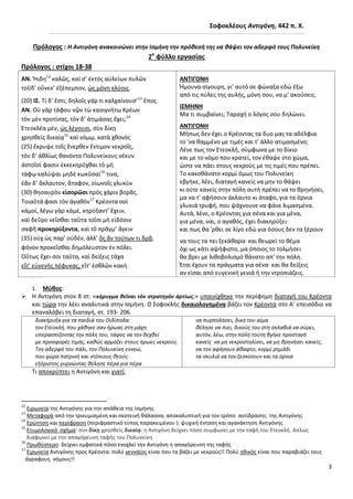 3
΢οφοκλζουσ Αντιγόνθ, 442 π. Χ.
Πρόλογοσ : Η Αντιγόνθ ανακοινϊνει ςτθν Ιςμινθ τθν πρόκεςι τθσ να κάψει τον αδερφό τουσ Πολυνείκθ
2ο
φφλλο εργαςίασ
Πρόλογοσ : ςτίχοι 18-38
ΑΝ. Ἤιδθ12
καλῶσ, καί ς’ ἐκτὸσ αὐλείων πυλῶν
τοῦδ’ οὕνεκ’ ἐξέπεμπον, ὡσ μόνθ κλύοισ.
(20) Ι΢. Τί δ’ ἔςτι; δθλοῖσ γάρ τι καλχαίνους’13
ἔποσ.
ΑΝ. Οὐ γὰρ τάφου νῷν τὼ καςιγνήτω Κρέων
τὸν μὲν προτίςασ, τὸν δ’ ἀτιμάςασ ἔχει;14
Ἐτεοκλέα μέν, ὡσ λέγουςι, ςὺν δίκῃ
χρθςκεὶσ δικαίᾳ15
καὶ νόμῳ, κατὰ χκονὸσ
(25) ἔκρυψε τοῖσ ἔνερκεν ἔντιμον νεκροῖσ,
τὸν δ’ ἀκλίωσ κανόντα Ρολυνείκουσ νέκυν
ἀςτοῖςί φαςιν ἐκκεκθρῦχκαι τὸ μὴ
τάφῳ καλύψαι μθδὲ κωκῦςαί16
τινα,
ἐᾶν δ’ ἄκλαυτον, ἄταφον, οἰωνοῖσ γλυκὺν
(30) κθςαυρὸν εἰςορῶςι πρὸσ χάριν βορᾶσ.
Τοιαῦτά φαςι τὸν ἀγακὸν17
Κρέοντα ςοὶ
κἀμοί, λέγω γὰρ κἀμέ, κθρύξαντ’ ἔχειν,
καὶ δεῦρο νεῖςκαι ταῦτα τοῖςι μὴ εἰδόςιν
ςαφῆ προκθρύξοντα, καὶ τὸ πρᾶγμ’ ἄγειν
(35) οὐχ ὡσ παρ’ οὐδέν, ἀλλ’ ὃσ ἂν τούτων τι δρᾷ,
φόνον προκεῖςκαι δθμόλευςτον ἐν πόλει.
Οὕτωσ ἔχει ςοι ταῦτα, καὶ δείξεισ τάχα
εἴτ’ εὐγενὴσ πέφυκασ, εἴτ’ ἐςκλῶν κακή.
ΑΝΣΙΓΟΝΗ
Ιμουνα ςίγουρθ, γι' αυτό ςε φϊναξα εδϊ ζξω
από τισ πφλεσ τθσ αυλισ, μόνθ ςου, να μ' ακοφςεισ.
Ι΢ΜΗΝΗ
Μα τι ςυμβαίνει; Ταραχι ο λόγοσ ςου δθλϊνει.
ΑΝΣΙΓΟΝΗ
Μιπωσ δεν ζχει ο Κρζοντασ τα δυο μασ τα αδζλφια
το 'να καμμζνο με τιμζσ και τ' άλλο ατιμαςμζνο;
Λζνε πωσ τον Ετεοκλι, ςφμφωνα με το δίκιο
και με το νόμο που κρατεί, τον ζκαψε ςτο χϊμα,
ϊςτε να πάει ςτουσ νεκροφσ με τισ τιμζσ που πρζπει.
Το κακοκάνατο κορμί όμωσ του Ρολυνείκθ
εβγικε, λζει, διαταγι κανείσ να μθν το κάψει
κι οφτε κανείσ ςτθν πόλθ αυτι πρζπει να το κρθνιςει,
μα να τ' αφιςουν άκλαυτο κι άταφο, για τα όρνια
γλυκιά τρυφι, που ψάχνουνε να φάνε λιμαςμζνα.
Αυτά, λζνε, ο Κρζοντασ για ςζνα και για μζνα,
για μζνα, ναι, ο αγακόσ, ζχει διακθρφξει·
και πωσ κα 'ρκει ςε λίγο εδϊ για όςουσ δεν τα ξζρουν
να τουσ τα πει ξεκάκαρα· και κεωρεί το κζμα
όχι ωσ κάτι αψιφιςτο, μα όποιοσ το τολμιςει
κα βρει με λικοβολιςμό κάνατο απ' τθν πόλθ.
Ζτςι ζχουν τα πράγματα για ςζνα· και κα δείξεισ
αν είςαι από ευγενικι γενιά ι τθν ντροπιάηεισ.
1. Μφκοσ:
 Θ Αντιγόνθ ςτον 8 ςτ. «κήρυγμα κεῖναι τὸν ςτρατθγὸν ἀρτίωσ;» υπαινίχκθκε τθν περίφθμθ διαταγι του Κρζοντα
και τϊρα τθν λζει αναλυτικά ςτθν Λςμινθ. Ο Σοφοκλισ δικαιολογθμζνα βάηει τον Κρζοντα ςτο Α’ επειςόδιο να
επαναλάβει τθ διαταγι, ςτ. 193- 206.
διακιρυξα για τα παιδιά του Οιδίποδα:
τον Ετεοκλι, που χάκθκε ςαν ιρωασ ςτθ μάχθ
υπεραςπίηοντασ τθν πόλθ του, τάφοσ να τον δεχκεί
με προςφορζσ τιμισ, κακϊσ αρμόηει ςτουσ ιρωεσ νεκροφσ.
Τον αδερφό του πάλι, τον Πολυνείκθ εννοϊ,
που χϊρα πατρικι και ντόπιουσ κεοφσ
εξόριςτοσ γυρνϊντασ κζλθςε πζρα για πζρα
να πυρπολιςει, δικό του αίμα
κζλθςε να πιει, δικοφσ του ςτθ ςκλαβιά να ςφρει,
αυτόν, λζω, ςτθν πόλθ τοφτθ βγικε προςταγι
κανείσ να μθ νεκροςτολίςει, να μθ κρθνιςει κανείσ,
να τον αφιςουν άκαφτο, κορμί ρθμάδι
τα ςκυλιά να τον ξεςκίςουν και τα όρνια
Τι αποκρφπτει θ Αντιγόνθ και γιατί;
12
Ειρωνεία τθσ Αντιγόνθσ για τθν απάκεια τθσ Λςμινθσ
13
Μεταφορά από τθν τρικυμιςμζνθ και ςκοτεινι κάλαςςα, αποκαλυπτικι για τον τρόπο αντίδραςθσ τθσ Αντιγόνθσ
14
Ερϊτθςθ και περίφραςθ (περιφραςτικό τφποσ παρακειμζνου ): ψυχικι ζνταςθ και αγανάκτθςθ Αντιγόνθσ
15
Ετυμολογικό ςχιμα: ςὺν δίκῃ χρθςκεὶσ δικαίᾳ: θ Αντιγόνθ δείχνει πόςο ςυμφωνεί με τθν ταφι του Ετεοκλι. Απλϊσ
διαφωνεί με τθν απαγόρευςθ ταφισ του Ρολυνείκθ
16
Ρρωκφςτερο: δείχνει εμφατικά πόςο ενοχλεί τθν Αντιγόνθ θ απαγόρευςθ τθσ ταφισ
17
Ειρωνεία Αντιγόνθσ προσ Κρζοντα: πολφ γενναίοσ είναι που τα βάηει με νεκροφσ!! Ρολφ θκικόσ είναι που παραβιάηει τουσ
άγραφουσ νόμουσ!!
 