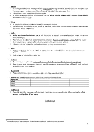 30
1. Μφκοσ:
 Ο Αίμονασ επαναλαμβάνει ςτθ ςτιχομυκία τα επιχειριματα που είχε αναπτφξει ςτον προθγοφμενο εκτενι του λόγο.
Να τα αναφζρετε ςτθριηόμενοι ςτισ λζξεισ: δίκαιον (728), λεώσ (733), προκήδομαι (741)
 Ρϊσ αντιδρά ο χορόσ ςτον εκτενι λόγο του Αίμονα;
 Τι απειλεί να κάνει ο Κρζοντασ ςτουσ ςτίχουσ 760-761: Ἄγαγε τὸ μῖςοσ, ὡσ κατ’ ὄμματ’ αὐτίκα//παρόντι κνῄςκῃ
πλθςία τῷ νυμφίῳ και γιατί;
2. Ήκοσ:
 Σε ποιον ςτίχο φαίνεται ότι ο Κρζοντασ δεν ζχει πλζον επιχειριματα;
 Κα μποροφςατε να υποςτθρίξετε τθν άποψθ ότι ο Αίμονασ είναι θ φωνι τθσ ςυνείδθςθσ του κοινοφ ανκρϊπου και
των κοινϊν θκικϊν αντιλιψεων;
3. Λζξθ:
 «Πόλισ γὰρ ἡμῖν ἁμὲ χρὴ τάςςειν ἐρεῖ;»: Ρϊσ φαντάηεςτε να αντιδρά το ακθναϊκό κοινό τθσ εποχισ ςτο άκουςμα
αυτοφ του ςτίχου;
 Να εντοπίςετε τα εκφραςτικά μζςα από τα οποία φαίνεται θ κλιμακοφμενθ ζνταςθ τθσ διζνεξθσ Κρζοντα- Αίμονα
* ειρωνείεσ, ερωτιςεισ, παρθχιςεισ, δεικτικζσ αντωνυμίεσ, αντικζςεισ, επαναλιψεισ, ομόρριηα+
 Ρϊσ ο ςτ. 751 « Ἥδ’ οὖν κανεῖται καὶ κανοῦς’ ὀλεῖ τινα» κινεί τθν εςωτερικι δράςθ;
4. Όψθ:
 Ο τόνοσ του Αίμονα μζνει ίδιοσ ι αλλάηει ςε ςχζςθ με τον τόνο και το φφοσ
69
του ςτον προθγοφμενο εκτενι του
λόγο;
 (760) Ἄγαγε : ςε ποιον μιλάει ο Κρζοντασ;
5. Διάνοια:
 Συμφωνείτε με τον Κρζοντα ότι ζνασ μεγαλφτεροσ ςε θλικία δεν ζχει να μάκει τίποτε από ζναν μικρότερο;
 Είναι δυνατόν, όπωσ ιςχυρίηεται ο Κρζοντασ, μια πόλθ, ζνα κράτοσ να κυβερνθκεί για πολφ καιρό, χωρίσ θ εξουςία
να ςτθρίηεται ςτθ λαϊκι βοφλθςθ;
6. ΢υντακτικό:
 Να χαρακτθρίςετε ςυντακτικά όλουσ τουσ όρουσ των υπογραμμιςμζνων ςτίχων
7. Γραμματικι: Να γραφοφν οι πλάγιεσ πτϊςεισ του πλθκυντικοφ αρικμοφ των:
τὴν φύςιν
πόλισ
ἦκοσ
κεῶν
8. Λεξιλογικά:
 Να γράψετε από ζνα παράγωγο επίκετο ςτα ν.ε. για κακεμιά από τισ παρακάτω α.ε. λζξεισ: φφςιν, νζοσ, πόλισ,
γυναικί, πατρί, γνϊμασ, λζγων, πατιρ
Καλό διάβαςμα
69
Θ ειρωνικι χροιά ςτο λόγο του Αίμονα δείχνει πλζον ότι δεν ελπίηει να μεταπείςει τον πατζρα του
 