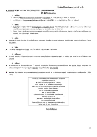 31
΢οφοκλζουσ Αντιγόνθ, 442 π. Χ.
3ο
ςτάςιμο: ςτίχοι 781- 800 (από μετάφραςθ): Ύμνοσ ςτον ζρωτα
19ο
φφλλο εργαςίασ
1. Μφκοσ:
 Στροφι: «Η δθμιουργικι δφναμθ του ζρωτα»: περιγράψτε τθ δφναμθ αυτι με βάςθ το κείμενο
 Αντιςτροφι: «Η καταςτροφικι δφναμθ του ζρωτα»: περιγράψτε τθ δφναμθ αυτι με βάςθ το κείμενο
2. Ήκοσ:
 Γιατί ο χορόσ τραγουδά τθν ακαταμάχθτθ δφναμθ του ζρωτα ςτο ςτάςιμο αυτό; *να λάβετε υπόψθ ςασ τθν πικανότθτα
παρεξιγθςθσ τθσ αιτίασ ςφγκρουςθσ του Αίμονα με τον πατζρα του, τον Κρζοντα+
 Ροιοσ είναι ο απϊτεροσ ςτόχοσ του χοροφ, αποδίδοντασ τθν αιτία ςφγκρουςθσ Αίμονα – Κρζοντα ςτθ δφναμθ τθσ
αγάπθσ του πρϊτου για τθν Αντιγόνθ;
3. Λζξθ:
 Βάςει κειμενικϊν δεικτϊν να αποδείξετε ότι θ ςτροφι αναφζρεται ςτον ζρωτα τθσ γυναίκασ και θ αντιςτροφι ςτον ζρωτα
του άντρα
4. Όψθ:
 Στθ ςκθνι ο χορόσ είναι μόνοσ. Ροφ ζχει πάει ο Κρζοντασ και θ Αντιγόνθ;
5. Διάνοια:
 Ο χορόσ λζει ότι ο ζρωτοσ ξεςτρατίηει το νου του ανκρϊπου. Ροια είναι κατά τθ γνϊμθ ςασ θ ςχζςθ μεταξφ ζρωτα και
λογικισ;
6. Μζλοσ:
 Θ ςτροφι και θ αντιςτροφι ςτο 3
ο
ςτάςιμο εκφράηουν διαφορετικά ςυναιςκιματα. Με ποιον ρυκμό πιςτεφετε ότι
εκτελοφςε ο χορόσ τθ ςυγκεκριμζνθ ςτροφι και με ποιον τθν αντιςτροφι;
Άςκθςθ: Να ςυγκρίνετε το περιεχόμενο του ςταςίμου αυτοφ με τα λόγια του χοροφ ςτον Ιππόλυτο, του Ευριπίδθ (1268-
1281)
Kαλό διάβαςμα
Των κεϊν και των κνθτϊν τθν αγφριςτθ απόφαςθ
κυβερνάσ Αφροδίτθ,
κι ο γιοσ ςου ο ομορφότεροσ Ζρωτασ
τουσ τυλίγει με τα πολλά ςου κζλγθτρα
πετά ςτθ γθ και ςτθν αςίγαςτθ αλμυρι κάλαςςα
και τθν καρδιά, όπου κα μπει,
τθν τρελαίνει ο χρυςόφεγγοσ
και τα μαγεφει όλα
και των βουνϊν τα αγρίμια και τθ κάλαςςασ
και όςα τρζφει θ γθ
και όςα ο αναμμζνοσ ιλιοσ βλζπει
και τουσ ανκρϊπυοσ.
Τθ μεγαλφτερθ τιμι ςε ςζνα ακουμπϊ Αφροδίτθ.
Μόνθ ςου ςε όλα εξουςιάηεισ
 