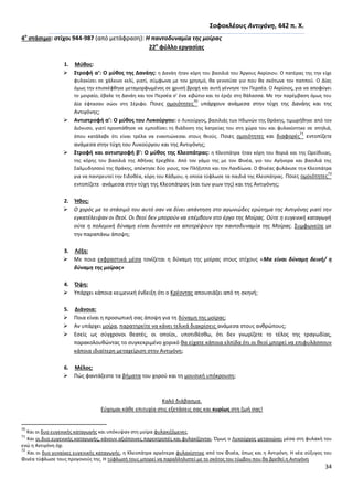 34
΢οφοκλζουσ Αντιγόνθ, 442 π. Χ.
4ο
ςτάςιμο: ςτίχοι 944-987 (από μετάφραςθ): Η παντοδυναμία τθσ μοίρασ
22ο
φφλλο εργαςίασ
1. Μφκοσ:
 ΢τροφι α’: Ο μφκοσ τθσ Δανάθσ: θ Δανάθ ιταν κόρθ του βαςιλιά του Άργουσ Ακρίςιου. Ο πατζρασ τθσ τθν είχε
φυλακίςει ςε χάλκινο κελί, γιατί, ςφμφωνα με τον χρθςμό, κα γεννοφςε γιο που κα ςκότωνε τον παπποφ. Ο Δίασ
όμωσ τθν επιςκζφκθκε μεταμορφωμζνοσ ςε χρυςι βροχι και αυτι γζννθςε τον Ρερςζα. Ο Ακρίςιοσ, για να αποφφγει
το μοιραίο, ζβαλε τθ Δανάθ και τον Ρερςζα ς' ζνα κιβϊτιο και το ζριξε ςτθ κάλαςςα. Με τθν παρζμβαςθ όμωσ του
Δία ζφταςαν ςϊοι ςτθ Σζριφο. Ροιεσ ομοιότθτεσ
70
υπάρχουν ανάμεςα ςτθν τφχθ τθσ Δανάθσ και τθσ
Αντιγόνθσ;
 Αντιςτροφι α’: Ο μφκοσ του Λυκοφργου: ο Λυκοφργοσ, βαςιλιάσ των Θδωνϊν τθσ Κράκθσ, τιμωρικθκε από τον
Διόνυςο, γιατί προςπάκθςε να εμποδίςει τθ διάδοςθ τθσ λατρείασ του ςτθ χϊρα του και φυλακίςτθκε ςε ςπθλιά,
όπου κατάλαβε ότι είναι τρζλα να εναντιϊνεςαι ςτουσ κεοφσ. Ροιεσ ομοιότθτεσ και διαφορζσ
71
εντοπίηετε
ανάμεςα ςτθν τφχθ του Λυκοφργου και τθσ Αντιγόνθσ;
 ΢τροφι και αντιςτροφι β’: Ο μφκοσ τθσ Κλεοπάτρασ: θ Κλεοπάτρα ιταν κόρθ του Βοριά και τθσ Ωρείκυιασ,
τθσ κόρθσ του βαςιλιά τθσ Ακινασ Ερεχκζα. Από τον γάμο τθσ με τον Φινζα, γιο του Αγινορα και βαςιλιά τθσ
Σαλμυδθςςοφ τθσ Κράκθσ, απζκτθςε δφο γιουσ, τον Ρλιξιππο και τον Λανδίωνα. Ο Φινζασ φυλάκιςε τθν Κλεοπάτρα
για να παντρευτεί τθν Ειδοκζα, κόρθ του Κάδμου, θ οποία τφφλωςε τα παιδιά τθσ Κλεοπάτρασ. Ροιεσ ομοιότθτεσ
72
εντοπίηετε ανάμεςα ςτθν τφχθ τθσ Κλεοπάτρασ (και των γιων τθσ) και τθσ Αντιγόνθσ;
2. Ήκοσ:
 Ο χορόσ με το ςτάςιμό του αυτό ςαν να δίνει απάντθςθ ςτο αγωνιϊδεσ ερϊτθμα τθσ Αντιγόνθσ γιατί τθν
εγκατζλειψαν οι κεοί. Οι κεοί δεν μποροφν να επζμβουν ςτο ζργο τθσ Μοίρασ. Οφτε θ ευγενικι καταγωγι
οφτε θ πολεμικι δφναμθ είναι δυνατόν να αποτρζψουν τθν παντοδυναμία τθσ Μοίρασ. Συμφωνείτε με
τθν παραπάνω άποψθ;
3. Λζξθ:
 Με ποια εκφραςτικά μζςα τονίηεται θ δφναμθ τθσ μοίρασ ςτουσ ςτίχουσ «Μα είναι δφναμθ δεινι/ θ
δφναμθ τθσ μοίρασ»
4. Όψθ:
 Υπάρχει κάποια κειμενικι ζνδειξθ ότι ο Κρζοντασ απουςιάηει από τθ ςκθνι;
5. Διάνοια:
 Ροια είναι θ προςωπικι ςασ άποψθ για τθ δφναμθ τθσ μοίρασ;
 Αν υπάρχει μοίρα, παρατθρείτε να κάνει τελικά διακρίςεισ ανάμεςα ςτουσ ανκρϊπουσ;
 Εςείσ ωσ ςφγχρονοι κεατζσ, οι οποίοι, υποτικζςκω, ότι δεν γνωρίηετε το τζλοσ τθσ τραγωδίασ,
παρακολουκϊντασ το ςυγκεκριμζνο χορικό κα είχατε κάποια ελπίδα ότι οι κεοί μπορεί να επιφυλάςςουν
κάποια ιδιαίτερθ μεταχείριςθ ςτθν Αντιγόνθ;
6. Μζλοσ:
 Ρϊσ φαντάηεςτε τα βιματα του χοροφ και τθ μουςικι υπόκρουςθ;
Καλό διάβαςμα.
Εφχομαι κάκε επιτυχία ςτισ εξετάςεισ ςασ και κυρίωσ ςτθ ηωι ςασ!
70
Και οι δυο ευγενικισ καταγωγισ και υπόκυψαν ςτθ μοίρα φυλακιηόμενεσ.
71
Και οι δυο ευγενικισ καταγωγισ, κάνουν αξιόποινεσ παρεκτροπζσ και φυλακίηονται. Πμωσ ο Λυκοφργοσ μετανιϊνει μζςα ςτθ φυλακι του
ενϊ θ Αντιγόνθ όχι
72
Και οι δυο γυναίκεσ ευγενικισ καταγωγισ, θ Κλεοπάτρα αργότερα φυλακίςτθκε από τον Φινζα, όπωσ και θ Αντιγόνθ. Θ νζα ςφηυγοσ του
Φινζα τφφλωςε τουσ προγονοφσ τθσ. Θ τφφλωςι τουσ μπορεί να παραλλθλιςτεί με το ςκότοσ του τφμβου που κα βρεκεί θ Αντιγόνθ
 