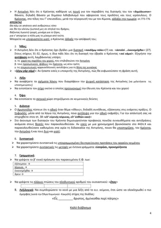 4
 Θ Αντιγόνθ λζει ότι ο Κρζοντασ κακόριςε ωσ ποινι για τον παραβάτθ τθσ διαταγισ του τον «δθμόλευςτον»
κάνατο, δθλαδι κάνατο με δθμόςιο λικοβολιςμό που αφοροφςε τουσ προδότεσ και τουσ ιερόςυλουσ. Ο
Κρζοντασ, ςτο τζλοσ του Γ’ επειςοδίου, μετά τθν ςφγκρουςι του με τον Αίμονα, αλλάηει τθν τιμωρία: ςτ.773-776
ΚΡΕΟΝΣΑ΢
Θα πάω ςε απάτθτο από ανκρϊπουσ τόπο
και κα τθν κλείςω ηωντανι μεσ ςε ςπθλιά του βράχου,
βάηοντασ λιγοςτι τροφι, μονάχα για το ξόρκι,
για ν' αποφφγει θ πόλθ μασ το μίαςμα από τοφτθ.
Μπορείτε να υποψιαςτείτε γιατί ο Κρζοντασ άλλαξε τθν απόφαςι του;
2. Ήκοσ:
 Θ Αντιγόνθ λζει ότι ο Κρζοντασ ζχει βγάλει μια διαταγι «πανδήμῳ πόλει»(7) και «ἀςτοῖςί …ἐκκεκθρῦχκαι» (27).
Στουσ ςτίχουσ 31-32, όμωσ, θ ίδια πάλι λζει ότι τθ διαταγι τθν ζβγαλε ο Κρζοντασ «ςοὶ κἀμοί». Εξθγιςτε τθν
αντίφαςθ αυτι, λαμβάνοντασ υπόψθ:
α. τθ χαρά τθσ παρόδου του χοροφ, που επιβεβαιϊνει τθν Αντιγόνθ
β. τουσ προςωπικοφσ φόβουσ του Κρζοντα, ωσ νζου θγζτθ
γ. τισ ςτερεοτυπικζσ αρχαιοελλθνικζσ αντιλιψεισ για τθ κζςθ τθσ γυναίκασ
 «λέγω γὰρ κἀμέ»: Αν ιςαςτε εςείσ ο υποκριτισ τθσ Αντιγόνθσ, πϊσ κα εκφωνοφςατε τθ φράςθ αυτι;
3. Λζξθ:
 Να αναφζρετε τα ςχιματα λόγου που διαγράφουν τθν ψυχικι κατάςταςθ τθσ Αντιγόνθσ *να μελετιςετε τισ
υποςθμειϊςεισ+
 Να εντοπίςετε τον ςτίχο εκείνο ο οποίοσ προοικονομεί τθν ζλευςθ του Κρζοντα και του χοροφ
4. Όψθ:
 Να εντοπίςετε το ςκθνικό χϊρο ςτθριηόμενοι ςε κειμενικοφσ δείκτεσ
5. Διάνοια:
 Ο Αριςτοτζλθσ πίςτευε ότι θ θκικι ιταν κζμα «ζκουσ», δθλαδι ςυνικειασ, εξάςκθςθσ ςτισ ενάρετεσ πράξεισ. Ο
Σοφοκλισ, μζςα από τα λόγια τθσ Αντιγόνθσ, ποια αντίλθψθ για τθν θκικι εκφράηει; Για τθν απάντθςι ςασ να
ςτθριχκείτε ςτον ςτ. 38 «εἴτ’ εὐγενὴσ πέφυκασ, εἴτ’ ἐςκλῶν κακή»
 Στο άκουςμα των διαταγϊν του Κρζοντα δθμιουργοφνταν προφανϊσ ποικίλα ςυναιςκιματα και αντιδράςεισ
ανάμεςα ςτουσ κεατζσ που παρακολουκοφςαν. Αν εςείσ με μια χρονομθχανι βριςκόςαςτε ςτο 442π.Χ και
παρακολουκοφςατε κακιςμζνοι ςτα ικρία τθ διδαςκαλία τθσ Αντιγόνθσ, ποιον κα υποςτθρίηατε, τον Κρζοντα,
τθν Αντιγόνθ ι και τουσ δυο και γιατί;
6. ΢υντακτικό:
 Να χαρακτθρίςετε ςυντακτικά τισ υπογραμμιςμζνεσ δευτερεφουςεσ προτάςεισ του αρχαίου κειμζνου
 Να χαρακτθρίςετε ςυντακτικζσ τισ μετοχζσ με ζντονα γράμματα: εἰςορῶςι, προκθρύξοντα
7. Γραμματικι:
 Να γράψετε το β’ ενικό πρόςωπο του παρακειμζνου Ε.Φ. των:
ἐξέπεμπον →
λέγουςι →
ἐκκεκθρῦχκαι →
ἄγειν →
 Να γράψετε τισ πλάγιεσ πτϊςεισ του πλθκυντικοφ αρικμοφ του ουςιαςτικοφ: «ἔποσ»
8. Λεξιλογικά: Να ςυμπλθρϊςετε το κενό με μια λζξθ από το α.ε. κείμενο, ζτςι ϊςτε να ολοκλθρωκεί ο πιο
όμορφοσ (κατά τθν Πλγα Κομνθνοφ- Κακριδι) ςτίχοσ τθσ Λλιάδασ:
«Εἷσ _________ ἄριςτοσ, ἀμφνεςκαι περὶ πάτρθσ»
Καλό διάβαςμα
 