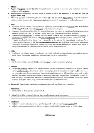 8
1. Μφκοσ:
 Θερμὴν ἐπὶ ψυχροῖςι καρδίαν ἔχεισ(88): Να προςδιορίςετε το γεγονόσ, το πρόςωπο ι τθν κατάςταςθ ςτθν οποία
αναφζρεται θ λζξθ ψυχροῖςι
 Να προςδιορίςετε τα πρόςωπα ςτα οποία μπορεί να αναφζρεται θ λζξθ τοῖσ φίλοισ ςτον ςτ. 99: ἄνουσ μὲν ἔρχῃ, τοῖσ
φίλοισ δ’ ὀρκῶσ φίλθ
 Θ Αντιγόνθ, οργιςμζνθ και απογοθτευμζνθ από τθν Λςμινθ φωνάηει ςτον ςτ. 86: Οἴμοι, καταύδα. Ριςτεφετε ότι θ ςτάςθ
τθσ Αντιγόνθσ απζναντι ςτθν αξία τθσ ςιωπισ τθσ Λςμινθσ είναι ςωςτι; Αν όχι, μπορείτε να τθν δικαιολογιςετε;
2. Ήκοσ:
 Θ Αντιγόνθ, αμζςωσ μετά τθν επιχειρθματολογία τθσ Λςμινθσ εξωτερικά φαίνεται να οργίηεται: Οὔτ’ ἂν κελεύςαιμ’
οὔτ’ ἄν (69)// ἴςκ’(71). Ριςτεφετε ότι εςωτερικά νιϊκει τα ίδια ςυναιςκιματα;
 Θ Αντιγόνθ είναι ολοφάνερο ότι πλζον δεν προςπακεί να πείςει τθν Λςμινθ να ςυμπάξουν αλλά επιχειρθματολογεί
για να τθσ αποδείξει ότι θ ίδια ζχει δίκιο και θ Λςμινθ άδικο. Ροια είναι τα επιχειριματα τθσ Αντιγόνθσ;
 Τα προθγοφμενα επιχειριματα θ Αντιγόνθ (αδελφικι αγάπθ & υπακοι ςτουσ κεϊκοφσ νόμουσ) ςτο 2
ο
επειςόδιο τα
επαναλαμβάνει μπροςτά ςτον Κρζοντα αλλά με αντίςτροφθ ςειρά. Μπορείτε να φανταςτείτε γιατί το κάνει αυτό;
 Θ Λςμινθ ξαναδικαιολογεί τθν άρνθςι τθσ να ςυμπράξει με ζνα νζο και ζνα προθγοφμενο επιχείρθμα. Να τα
εντοπίςετε προςζχοντασ τον ςτ. 79: βίᾳ πολιτῶν δρᾶν ἔφυν ἀμήχανοσ και να ελζγξετε τθν αξιοπιςτίασ τουσ (οδθγίεσ
ελζγχου νζου επιχειριματοσ: ςκεφτείτε ότι προθγουμζνωσ μίλθςε για μοναρχικό κακεςτϊσ (63), ςκεφτείτε ποιοσ ζβγαλε τθ
διαταγι και αν οι κινιςεισ του Κρζοντα δείχνουν ότι οι πολίτεσ ςίγουρα ςυμφωνοφν μαηί του)
3. Λζξθ:
 Στθριηόμενοι ςτα ςχιματα λόγου να ςχολιάςετε τθν ψυχρι, επικετικι και ειρωνικι ςτάςθ τθσ Αντιγόνθσ προσ τθν
Λςμινθ και τθν θπιότερθ και αδελφικι τθσ Λςμινθσ*να μελετιςετε τισ υποςθμειϊςεισ+
4. Όψθ:
 Στο τζλοσ του προλόγου θ ςκθνι αδειάηει. Από ποφ φεφγει θ Αντιγόνθ και από ποφ θ Λςμινθ;
5. Διάνοια:
 Ἐκεῖ γὰρ αἰεὶ κείςομαι: Θ φράςθ μζςα ςτθ λακωνικότθτά τθσ ςθκϊνει το βάροσ των απόψεων των αρχαίων Ελλινων
για τθν μετακανάτια ηωι: ακαναςία και ζλλειψθ δράςθσ. Σχολιάςτε τθν προθγοφμενθ άποψθ λαμβάνοντασ υπόψθ
και τθν άποψθ του Α. Γεωργοπαπαδάκου: Η μετακανάτια ηωι κεωρείται ωσ άκλια επιβίωςθ ςτθν οποία το μόνο
προνόμιο των θρϊων είναι να διατθριςουν τθ κζςθ που είχαν ςτθ γθ. Η ςυναίςκθςθ τθσ ςυντομίασ τθσ ηωισ δεν
κάνει τουσ ιρωεσ τθσ αρχαιότθτασ φιλόψυχουσ. Είναι ζτοιμοι να κυςιάςουν το πολφτιμο αγακό, τθ ηωι τουσ, για τθν
τιμι τουσ, τθν τιμι του ζκνουσ τουσ, για ζναν αδφνατο που κζλουν να προςτατεφςουν.
6. ΢υντακτικό: Να εντοπίςετε το είδοσ των υπογραμμιςμζνων υποκετικϊν λόγων του α.ε. κειμζνου
7. Γραμματικι :
 πείςομαι (96): να κλικεί θ οριςτικι ενεςτϊτα Ε.Φ.
 λζξεισ (93): να κλικεί ςτθν ίδια ζγκλιςθ και φωνι ο ιςοδφναμοσ ςυνθρθμζνοσ τφποσ του
8. Λεξιλογικά:
 Να βρείτε 4 νεοελλθνικά ομόρριηα (απλά ι ςφνκετα) με το β’ ςυνκετικό τθσ λζξθσ πανουργιςας’(74)
 Να βρείτε μια ςυγγενικι ετυμολογικά λζξθ του α.ε. με τθν νεοελλθνικι λζξθ ουςία και μια με τθ λζξθ ςχζςθ
Καλό διάβαςμα
 