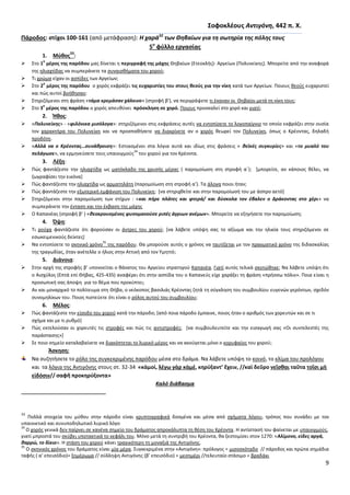 9
΢οφοκλζουσ Αντιγόνθ, 442 π. Χ.
Πάροδοσ: ςτίχοι 100-161 (από μετάφραςθ): Η χαρά32
των Θθβαίων για τθ ςωτθρία τθσ πόλθσ τουσ
5ο
φφλλο εργαςίασ
1. Μφκοσ
33
:
 Στο 1
ο
μζροσ τθσ παρόδου μασ δίνεται θ περιγραφι τθσ μάχθσ Κθβαίων (Ετεοκλισ)- Αργείων (Ρολυνείκθσ). Μπορείτε από τθν αναφορά
τθσ θλιαχτίδασ να ςυμπεράνετε τα ςυναιςκιματα του χοροφ;
 Τι χρϊμα είχαν οι αςπίδεσ των Αργείων;
 Στο 2
ο
μζροσ τθσ παρόδου ο χορόσ εκφράηει τισ ευχαριςτίεσ του ςτουσ κεοφσ για τθν νίκθ κατά των Αργείων. Ροιουσ κεοφσ ευχαριςτεί
και πϊσ αυτοί βοικθςαν;
 Στθριηόμενοι ςτθ φράςθ «τάμα κρεμάςαν χάλκινο» (ςτροφι β’), να περιγράψετε τι ζκαναν οι Κθβαίοι μετά τθ νίκθ τουσ;
 Στο 3
ο
μζροσ τθσ παρόδου ο χορόσ απευκφνει πρόςκλθςθ ςε χορό. Ροιουσ προςκαλεί ςτο χορό και γιατί;
2. Ήκοσ:
 «Πολυνείκθσ» - «φιλόνικα μιςόλογα»: ςτθριηόμενοι ςτισ εκφράςεισ αυτζσ να εντοπίςετε το λογοπαίγνιο το οποίο εκφράηει ςτθν ουςία
τον χαρακτιρα του Ρολυνείκθ και να προςπακιςετε να διακρίνετε αν ο χορόσ κεωρεί τον Ρολυνείκθ, όπωσ ο Κρζοντασ, δθλαδι
προδότθ.
 «Αλλά να ο Κρζοντασ…ςυνάκροιςθ»: Εςτιαςμζνοι ςτα λόγια αυτά και ιδίωσ ςτισ φράςεισ « κεϊκζσ ςυγκυρίεσ» και «το μυαλό του
πελάγωςε», να ερμθνεφςετε τουσ υπαινιγμοφσ
34
του χοροφ για τον Κρζοντα.
3. Λζξθ:
 Ρϊσ φαντάηεςτε τθν θλιαχτίδα ωσ ματόκλαδο τθσ χρυςισ μζρασ ( παρομοίωςθ ςτθ ςτροφι αϋ); *μπορείτε, αν κάποιοσ κζλει, να
ηωγραφίςει τθν εικόνα]
 Ρϊσ φαντάηεςτε τθν θλιαχτίδα ωσ αρματθλάτθ (παρομοίωςθ ςτθ ςτροφι α’). Τα άλογα ποιοι ιταν;
 Ρϊσ φαντάηεςτε τθν εξωτερικι εμφάνιςθ του Ρολυνείκθ; *να ςτθριχκείτε και ςτθν παρομοίωςι του με άςπρο αετό+
 Στθριηόμενοι ςτθν παρομοίωςθ των ςτίχων : «και πιρε πλάτεσ και φτερά/ και δφςκολα τον ζβαλεν ο Δράκοντασ ςτο χζρι» να
ςυμπεράνετε τθν ζνταςθ και τθν ζκβαςθ τθσ μάχθσ
 Ο Καπανζασ (ςτροφι β’ ) «κεοκρουςμζνοσ φυςομανοφςε ριπζσ άγριων ανζμων». Μπορείτε να εξθγιςετε τθν παρομοίωςθ;
4. Όψθ:
 Τι ροφχα φαντάηεςτε ότι φοροφςαν οι άντρεσ του χοροφ; *να λάβετε υπόψθ ςασ το αξίωμα και τθν θλικία τουσ ςτθριηόμενοι ςε
εςωκειμενικοφσ δείκτεσ+
 Να εντοπίςετε το ςκθνικό χρόνο
35
τθσ παρόδου. Κα μποροφςε αυτόσ ο χρόνοσ να ταυτίηεται με τον πραγματικό χρόνο τθσ διδαςκαλίασ
τθσ τραγωδίασ, όταν ανζτελλε ο ιλιοσ ςτθν Αττικι από τον Υμθττό;
5. Διάνοια:
 Στθν αρχι τθσ ςτροφισ β’ υπονοείται ο κάνατοσ του Αργείου ςτρατθγοφ Καπανζα. Γιατί αυτόσ τελικά ςκοτϊκθκε; Να λάβετε υπόψθ ότι
ο Αιςχφλοσ (Επτά επί Κιβασ, 425-435) αναφζρει ότι ςτθν αςπίδα του ο Καπανεφσ είχε χαράξει τθ φράςθ «πριςςω πόλιν». Ροια είναι θ
προςωπικι ςασ άποψθ για το κζμα που προκφπτει;
 Αν και μοναρχικό το πολίτευμα ςτθ Κιβα, ο νεόκοποσ βαςιλιάσ Κρζοντασ ηθτά τθ ςφγκλθςθ του ςυμβουλίου ευγενϊν γερόντων, ςχεδόν
ςυνομθλίκων του. Ροιοσ πιςτεφετε ότι είναι ο ρόλοσ αυτοφ του ςυμβουλίου;
6. Μζλοσ:
 Ρϊσ φαντάηεςτε τθν είςοδο του χοροφ κατά τθν πάροδο; *από ποια πάροδο ζμπαινε, ποιοσ ιταν ο αρικμόσ των χορευτϊν και ςε τι
ςχιμα και με τι ρυκμό+
 Ρϊσ εκτελοφςαν οι χορευτζσ τισ ςτροφζσ και πϊσ τισ αντιςτροφζσ; *να ςυμβουλευτείτε και τθν ειςαγωγι ςασ «Οι ςυντελεςτζσ τθσ
παράςταςθσ»+
 Σε ποιο ςθμείο καταλαβαίνετε να διακόπτεται το λυρικό μζροσ και να ακοφγεται μόνο ο κορυφαίοσ του χοροφ;
Άςκθςθ:
Να ςυηθτιςετε το ρόλο τθσ ςυγκεκριμζνθσ παρόδου μζςα ςτο δράμα. Να λάβετε υπόψθ το κοινό, το κλίμα του προλόγου
και τα λόγια τθσ Αντιγόνθσ ςτουσ ςτ. 32-34 «κἀμοί, λέγω γὰρ κἀμέ, κθρύξαντ’ ἔχειν, //καὶ δεῦρο νεῖςκαι ταῦτα τοῖςι μὴ
εἰδόςιν// ςαφῆ προκθρύξοντα»
Καλό διάβαςμα
33
Ρολλά ςτοιχεία του μφκου ςτθν πάροδο είναι κρυπτογραφικά δοςμζνα και μζςα από ςχιματα λόγου, τρόποσ που ςυνάδει με τον
υπαινικτικό και ςυνυποδθλωτικό λυρικό λόγο
34
Ο χορόσ γενικά δεν παίρνει ςε κανζνα ςθμείο του δράματοσ απροκάλυπτα τθ κζςθ του Κρζοντα. Θ αντίςταςι του φαίνεται με υπαινιγμοφσ,
γιατί μπροςτά του ςκφβει υποτακτικά το κεφάλι του. Μόνο μετά τθ ςυντριβι του Κρζοντα, κα ξεςτομίςει ςτον 1270: «Αλίμονο, είδεσ αργά,
καρρϊ, το δίκιο». Θ ςτάςθ του χοροφ κάνει τραγικότερθ τθ μοναξιά τθσ Αντιγόνθσ.
35
Ο ςκθνικόσ χρόνοσ του δράματοσ είναι μία μζρα. Συγκεκριμζνα ςτθν «Αντιγόνθ»: πρόλογοσ = μιςοςκόταδο // πάροδοσ και πρϊτα ςθμάδια
ταφισ ( α’ επειςόδιο)= ξθμζρωμα // ςφλλθψθ Αντιγόνθσ (β’ επειςόδιο) = μεςθμζρι //τελευταίο ςτάςιμο = βραδάκι
 