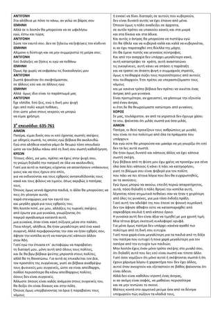 ΑΝΣΙΓΟΝΗ
Στα αλικεια με πόνο το κάνω, αν γελϊ ςε βάροσ ςου
Ι΢ΜΗΝΗ
Αλλά ςε τι λοιπόν κα μποροφςα να ςε ωφελιςω
εγϊ, ζςτω και τϊρα;
ΑΝΣΙΓΟΝΗ
Σϊςε τον εαυτό ςου. Δεν ςε ηθλεφω να ξεφφγεισ τον κίνδυνο
Ι΢ΜΗΝΗ
Αλίμονο θ δφςτυχθ και να μθν ςυμμεριςτϊ τθ μοίρα ςου;
ΑΝΣΙΓΟΝΗ
Εςφ διάλεξεσ να ηιςεισ κι εγϊ να πεκάνω
Ι΢ΜΗΝΗ
Όμωσ όχι χωρίσ να εκφράςω τισ δικαιολογίεσ μου
ΑΝΣΙΓΟΝΗ
Σωςτά φαινόταν ότι ςκεφτόμαςταν,
ςε άλλουσ εςφ και ςε άλλουσ εγϊ
Ι΢ΜΗΝΗ
Αλλά όμωσ ίδιο είναι το παράπτωμά μασ
ΑΝΣΙΓΟΝΗ
Ζχε ελπίδα. Εςφ ηεισ, ενϊ θ δικι μου ψυχι
ζχει από πολφ καιρό πεκάνει,
ζτςι ϊςτε μόνο ςτουσ νεκροφσ να μπορϊ
να είμαι χριςιμθ
3ο
επειςόδιο: 635-761
ΑΙΜΩΝ
Πατζρα, είμαι δικόσ ςου κι εςφ ζχοντασ ςωςτζσ ςκζψεισ
με οδθγείσ ςωςτά, τισ οποίεσ εγϊ βζβαια κα ακολουκϊ.
Εγϊ ςτα αλικεια κανζνα γάμο δε κεωρϊ τόςο ςπουδαίο
ϊςτε να τον βάλω πάνω από τθ δικι ςου ςωςτι κακοδιγθςθ.
ΚΡΕΩΝ
Τζτοιεσ ιδζεσ, γιε μου, πρζπει να ζχεισ ςτθν ψυχι ςου,
τθ γνϊμθ δθλαδι τθν πατρικι ςε όλα να ακολουκείσ.
Γιατί για αυτό οι πατζρεσ εφχονται να αποκτιςουν υπάκουουσ
γιουσ και να τουσ ζχουν ςτο ςπίτι,
για να εκδικοφνται και τουσ εχκροφσ ανταποδίδοντάσ τουσ
κακά και τουσ φίλουσ να τιμοφν, όπωσ ακριβϊσ ο πατζρασ
τουσ.
Όποιοσ όμωσ γεννά άχρθςτα παιδιά, τι άλλο κα μποροφςεσ να
πεισ ότι γζννθςε αυτόσ
παρά ςτενοχϊριεσ για τον εαυτό του
και μεγάλθ χαρά για τουσ εχκροφσ του;
Μθ λοιπόν ποτζ, γιε μου, αλλάξεισ τισ τωρινζσ ςκζψεισ
από ζρωτα για μια γυναίκα, γνωρίηοντασ ότι
παγερό αγκάλιαςμα καταντά αυτό,
μια γυναίκα, όταν είναι κακι ςφηυγοσ μζςα ςτο παλάτι.
Ποια πλθγι, αλικεια, κα ιταν μεγαλφτερθ από ζνα κακό
ςυγγενι; Αλλά περιφρονϊντασ τθν ςαν να ιταν εχκρόσ ςου,
άφθςε τθν κοπζλα αυτι να παντρευτεί κάποιον άλλον
ςτον Άδθ.
Γιατί εγϊ τθν ζπιαςα επϋ αυτοφϊρω να παραβαίνει
τθ διαταγι μου, μόνθ αυτι από όλουσ τουσ πολίτεσ,
και δε κα βγω βζβαια ψεφτθσ μπροςτά ςτουσ πολίτεσ,
αλλά κα τθ κανατϊςω. Για αυτά ασ επικαλείται τον Δία,
τον προςτάτθ τθσ ςυγγζνειασ, γιατί αν βζβαια ανακρζψω
τουσ φυςικοφσ μου ςυγγενείσ, ϊςτε να είναι απείκαρχοι,
πολλοί περιςςότερο κα κάνω απείκαρχουσ πολίτεσ
όςουσ δεν είναι ςυγγενείσ.
Άλλωςτε όποιοσ είναι καλόσ ανάμεςα ςτουσ ςυγγενείσ του,
κα δείξει ότι είναι δίκαιοσ και ςτθν πόλθ.
Όποιοσ όμωσ υπερβαίνοντασ τα όρια ι παραβαίνει τουσ
νόμουσ
ι εννοεί να δίνει διαταγζσ ςε αυτοφσ που κυβερνοφν,
δεν είναι δυνατό αυτόσ να ζχει ζπαινο από μζνα.
Όποιον όμωσ θ πόλθ αναδείξει ςε άρχοντα,
ςε αυτόν πρζπει να υπακοφει κανείσ και ςτα μικρά
και ςτα δίκαια και ςτα άδικα.
Και αυτόσ ο άντρασ κα μποροφςα να πιςτζψω εγϊ
ότι κα ικελε και να κυβερνά καλά και καλά να κυβερνιζται,
κι αν ζχει παραταχκεί ςτθ κφελλα τθσ μάχθσ
ότι κα ζμενε πιςτόσ και γενναίοσ ςφντροφοσ.
Και από τθν αναρχία δεν υπάρχει μεγαλφτερο κακό,
αυτι καταςτρζφει τα κράτθ, αυτι αναςτατϊνει
τισ οικογζνειεσ, αυτι κάνει να ςπάςει θ παράταξθ
και να τραπεί ςε άτακτθ φυγι ο ςυμμαχικόσ ςτρατόσ,
όμωσ θ πεικαρχία ςϊηει τουσ περιςςότερουσ από αυτοφσ
που πεικαρχοφν. Ζτςι πρζπει να υπεραςπιηόμαςτε τουσ
νόμουσ
και με κανζνα τρόπο βζβαια δεν πρζπει να νικιζται ζνασ
άντρασ από μια γυναίκα.
Είναι προτιμότερο, αν χρειαςτεί, να χάςουμε τθν εξουςία
από ζναν άντρα,
κι ζτςι δε κα κεωροφμαςτε κατϊτεροι από γυναίκεσ.
ΧΟΡΟ΢
Σε μασ, τουλάχιςτον, αν από τα γθρατειά δεν ζχουμε χάςει
το νου, φαίνεςαι ότι μιλάσ ςωςτά για όςα μιλάσ.
ΑΙΜΩΝ
Πατζρα, οι κεοί προικίηουν τουσ ανκρϊπουσ με μυαλό,
που είναι το πιο πολφτιμο από όλα τα πράγματα που
υπάρχουν.
Και εγϊ οφτε κα μποροφςα και μακάρι να μθ γνωρίηω ότι εςφ
δεν τα λεσ αυτά ςωςτά.
Θα ιταν όμωσ δυνατό και κάποιοσ άλλοσ να ζχει κάποια
ςωςτι ςκζψθ.
Εγϊ βζβαια από τθ φφςθ μου ζχω χρζοσ να προςζχω για ςζνα
όλα όςα λζει κάποιοσ ι κάνει ι πάει να κατθγοριςει,
γιατί το βλζμμα ςου είναι φοβερό για τον πολίτθ
που πάει να πει τζτοια λόγια που δεν κα ευχαριςτθκείσ,
αν τα ακοφςεισ.
Εγϊ όμωσ μπορϊ να ακοφω, επειδι περνϊ απαρατιρθτοσ,
αυτά, πόςο δθλαδι θ πόλθ κρθνεί τθν κοπζλα αυτι,
λζγοντασ πόςο ατιμωτικά πεκαίνει ςαν να ιταν θ χειρότερθ
από όλεσ τισ γυναίκεσ, για μια τόςο ζνδοξθ πράξθ.
Γιατί αυτι τον αδελφό τθσ που ζπεςε ςε φονικι ςυμπλοκι
δεν τον άφθςε άκαφτο οφτε να καταςπαραχκεί από
ςαρκοβόρα ςκυλιά ι από κάποιο όρνιο.
Η γυναίκα αυτι δεν είναι άξια να τιμθκεί με μια χρυςι τιμι;
Μια τζτοια φιμθ ςκοτεινι κυκλοφορεί κρυφά.
Για μζνα όμωσ πατζρα δεν υπάρχει κανζνα αγακό πιο
πολφτιμο από τθ δικι ςου ευτυχία.
Γιατί ποια χαρά είναι μεγαλφτερθ για τα παιδιά από τθ δόξα
του πατζρα που ευτυχεί ι ποια χαρά μεγαλφτερθ για τον
πατζρα από τθν ευτυχία των παιδιϊν;
Μθν λοιπόν ζχεισ ζναν μόνο τρόπο ςκζψθσ ςτο μυαλό ςου,
ότι δθλαδι αυτό που λεσ εςφ είναι ςωςτό και τίποτε άλλο.
Γιατί όςοι νομίηουν ότι μόνο αυτοί ι ςκζφτονται ςωςτά ι ότι
ζχουν χάριςμα λόγου ι χαρακτιρα που δεν ζχει άλλοσ,
αυτοί όταν ανοιχτοφν και εξεταςτοφν ςε βάκοσ φαίνονται ότι
είναι άδειοι.
Αλλά δεν είναι κακόλου ντροπι ζνασ άντρασ,
κι αν ακόμθ είναι ςοφόσ, να μακαίνει περιςςότερα
και να μθν τεντϊνει το ςκοινί.
Βλζπεισ κοντά ςτο ορμθτικό ρεφμα όςα από τα δζντρα
υποχωροφν πϊσ ςϊηουν τα κλαδιά τουσ,
 