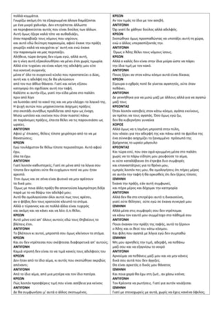 πολλά κομμάτια.
Γνωρίηω ακόμθ ότι τα εξαγριωμζνα άλογα δαμάηονται
με ζνα μικρό χαλινάρι. Δεν επιτρζπεται άλλωςτε
να περθφανεφεται αυτόσ που είναι δοφλοσ των άλλων.
Αυτι όμωσ ιξερε καλά τότε να αυκαδιάηει,
όταν παραβίαηε τουσ νόμουσ που ιςχφουν,
και αυτό εδϊ δεφτερθ παρανομία, αφοφ ζκανε τθν πράξθ
γνωρίηει καλά να καυχιζται γι’ αυτι και ενϊ ζκανε
τθν παρανομία να μασ περιπαίηει.
Αλικεια, τϊρα άντρασ δεν είμαι εγϊ, αλλά αυτι,
αν θ νίκθ αυτι εξακολουκιςει να μζνει ζτςι χωρίσ τιμωρία.
Αλλά είτε τυχαίνει να είναι κόρθ τθσ αδελφισ μου είτε
πιο κοντινι ςυγγενισ
μζςα ς’ όλο το ςυγγενικό κφκλο που προςτατεφει ο Δίασ,
αυτι και θ αδελφι τθσ δε κα γλιτϊςουν
από τον πιο άκλιο κάνατο. Γιατί και κείνθ εξίςου
κατθγορϊ ότι ςχεδίαςε αυτι τθν ταφι.
Καλζςτε κι αυτιν ζξω, γιατί τθν είδα μζςα ςτο παλάτι
πριν από λίγο
να λυςςάει από το κακό τθσ και να μθν ελζγχει το λογικό τθσ.
Η ψυχι αυτϊν που μθχανεφονται άςχθμεσ πράξεισ
ςτο ςκοτάδι ςυνικωσ προδίδεται από πριν ωσ ζνοχθ.
Μιςϊ ωςτόςο και εκείνον που όταν πιαςτεί πάνω
ςε παράνομεσ πράξεισ, ζπειτα κζλει να τισ παρουςιάςει ωσ
ωραίεσ.
ΑΝΣΙΓΟΝΗ
Αφοφ μ’ ζπιαςεσ, κζλεισ τίποτε χειρότερο από το να με
κανατϊςεισ;
ΚΡΕΩΝ
Εγϊ τουλάχιςτον δε κζλω τίποτε περιςςότερο. Αυτό αφοφ
ζχω,
όλα τα ζχω.
ΑΝΣΙΓΟΝΗ
Γιατί λοιπόν κακυςτερείσ; Γιατί ςε μζνα από τα λόγια ςου
τίποτα δεν αρζςει οφτε κα ευχόμουν ποτζ να μου ιταν
αρεςτό.
Ζτςι όμωσ και ςε ςζνα είναι φυςικό να μθν αρζςουν
τα δικά μου.
Όμωσ με ποια άλλθ πράξθ κα αποκτοφςα λαμπρότερθ δόξα
παρά με το να κάψω τον αδελφό μου;
Αυτό κα ομολογοφςαν όλοι αυτοί πωσ τουσ αρζςει,
αν ο φόβοσ δεν τουσ κρατοφςε κλειςτό το ςτόμα.
Αλλά ο τφραννοσ και ςε πολλά άλλα είναι τυχερόσ
και ακόμθ και να κάνει και να λζει ό,τι κζλει.
ΚΡΕΩΝ
Αυτό μόνο εςφ απ’ όλουσ αυτοφσ εδϊ τουσ Θθβαίουσ το
βλζπεισ ζτςι.
ΑΝΣΙΓΟΝΗ
Το βλζπουν κι αυτοί, μπροςτά ςου όμωσ κλείνουν το ςτόμα.
ΚΡΕΩΝ
Και ςυ δεν ντρζπεςαι που ςκζφτεςαι διαφορετικά απ’ αυτοφσ;
ΑΝΣΙΓΟΝΗ
Καμιά ντροπι δεν είναι το να τιμά κανείσ τουσ αδελφοφσ του
ΚΡΕΩΝ
Δεν ιταν από το ίδιο αίμα, κι αυτόσ που ςκοτϊκθκε ακριβϊσ
απζναντι;
ΑΝΣΙΓΟΝΗ
Από το ίδιο αίμα, από μια μθτζρα και τον ίδιο πατζρα.
ΚΡΕΩΝ
Πϊσ λοιπόν προςφζρεισ τιμι που είναι αςζβεια για κείνον;
ΑΝΣΙΓΟΝΗ
Δε κα ςυμφωνιςει μ’ αυτά ο άλλοσ ςκοτωμζνοσ.
ΚΡΕΩΝ
Αν τον τιμάσ το ίδιο με τον αςεβι.
ΑΝΣΙΓΟΝΗ
Όχι γιατί δε χάκθκε δοφλοσ αλλά αδελφόσ.
ΚΡΕΩΝ
Σκοτϊκθκε όμωσ προςπακϊντασ να υποτάξει αυτι τθ χϊρα,
ενϊ ο άλλοσ υπεραςπίηοντάσ τθν.
ΑΝΣΙΓΟΝΗ
Όμωσ ο Άδθσ κζλει τουσ νόμουσ ίςουσ.
ΚΡΕΩΝ
Αλλά ο καλόσ δεν είναι ςτθν ίδια μοίρα ϊςτε να πάρει
τθν ίδια τιμι με τον κακό.
ΑΝΣΙΓΟΝΗ
Ποιοσ ξζρει αν ςτον κάτω κόςμο αυτά είναι δίκαια;
ΚΡΕΩΝ
Σίγουρα ο εχκρόσ ποτζ δε γίνεται αγαπθτόσ, οφτε όταν
πεκάνει.
ΑΝΣΙΓΟΝΗ
Δε γεννικθκα για να μιςϊ μαηί με άλλουσ αλλά για να αγαπϊ
μαηί τουσ
ΚΡΕΟΝΣΑ΢
Όταν λοιπόν κατεβείσ ςτον κάτω κόςμο, αγάπα εκείνουσ,
αν πρζπει να τουσ αγαπάσ. Όςο όμωσ εγϊ ηω,
δεν κα κυβερνιςει γυναίκα
ΧΟΡΟ΢
Αλλά όμωσ να θ Ιςμινθ μπροςτά ςτθν πφλθ,
που κλαίει για τθν αδερφι τθσ και πάνω από τα φρφδια τθσ
ζνα ςφννεφο αςχθμίηει το ξαναμμζνο πρόςωπό τθσ
βρζχοντασ το ωραίο μάγουλο
ΚΡΕΟΝΣΑ΢
Και τϊρα εςφ, που ςαν οχιά κρυμμζνθ μζςα ςτο παλάτι
χωρίσ να το πάρω είδθςθ μου ρουφοφςε το αίμα,
κι οφτε καταλάβαινα ότι ζτρεφα δυο ςυμφορζσ
και επαναςτάτριεσ για το κρόνο μου,
εμπρόσ λοιπόν πεσ μου, κα ομολογιςεισ ότι πιρεσ μζροσ
ςε αυτιν τθν ταφι ι κα ορκιςκείσ ότι δεν ξζρεισ τίποτε;
Ι΢ΜΗΝΗ
Ζκανα τθν πράξθ, εάν αυτι ςυμφωνεί,
και πιρα μζροσ και δζχομαι τθν κατθγορία
ΑΝΣΙΓΟΝΗ
Αλλά δεν κα ςτο επιτρζψει αυτό θ δικαιοςφνθ,
γιατί οφτε κζλθςεσ οφτε εγϊ ςε ζκανα ςυνεργό μου
Ι΢ΜΗΝΗ
Αλλά μζςα ςτισ ςυμφορζσ ςου δεν ντρζπομαι
να κάνω τον εαυτό μου ςυμμζτοχο ςτο πάκθμά ςου
ΑΝΣΙΓΟΝΗ
Ποιοι ζκαναν τθν πράξθ τθσ ταφισ, αυτό το ξζρουν
ο Άδθσ και οι κεοί του κάτω κόςμου.
Και φίλθ που αγαπά με λόγια εγϊ δεν ςυμπακϊ
Ι΢ΜΗΝΗ
Μθ μου αρνθκείσ τθν τιμι, αδερφι, να πεκάνω
μαηί ςου και να εξαγνίςω το νεκρό
ΑΝΣΙΓΟΝΗ
Αρνοφμαι να πεκάνεισ μαηί μου και να μθν κάνεισ
δικά ςου αυτά που δεν άγγιξεσ.
Θα είναι αρκετόσ ο δικόσ μου κάνατοσ
Ι΢ΜΗΝΗ
Και ποια χαρά κα ζχω ςτθ ηωι , αν χάςω εςζνα;
ΑΝΣΙΓΟΝΗ
Τον Κρζοντα να ρωτιςεισ. Γιατί για αυτόν νοιάηεςαι
Ι΢ΜΗΝΗ
Γιατί με ςτενοχωρείσ με αυτά, χωρίσ να ζχεισ κανζνα όφελοσ;
 