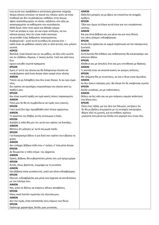 ενϊ αυτά που προβάλλουν αντίςταςθ χάνονται ςφρριηα.
Ακόμθ όποιοσ τεντϊνει τα πανιά του πλοίου ϊςτε να είναι
ςτακερά και δεν τα χαλαρϊνει κακόλου ςτον άνεμο,
αφοφ αναποδογυρίςει το πλοίο, ταξιδεφει ςτο εξισ με
αναςτραμμζνα τα κακίςματα των κωπθλατϊν.
Αλλά δϊςε τόπο ςτθν οργι και άλλαξε γνϊμθ.
Γιατί αν μπορϊ κι εγϊ, αν και είμαι νεότεροσ, να πω
κάποια γνϊμθ, λζω ότι είναι πολφ ανϊτερο
να γεννθκεί ζνασ άνκρωποσ παντογνϊςτθσ.
Διαφορετικά – γιατί αυτό ςυνικωσ δε γίνεται ζτςι –
καλό είναι να μακαίνει κανείσ κάτι κι από αυτοφσ που μιλοφν
ςωςτά.
ΧΟΡΟ΢
Βαςιλιά, είναι λογικό και ςυ να μάκεισ, αν λζει κάτι ςωςτό,
και ςυ εξάλλου, Αίμονα, ν’ ακοφσ αυτόν. Γιατί και από τουσ
δυο
ζχουν ειπωκεί ςωςτά πράγματα.
ΚΡΕΩΝ
Εμείσ ς’ αυτι τθν θλικία και κα διδαχτοφμε λοιπόν να
ςκεφτόμαςτε από ζναν άντρα τόςο νεαρό ςτθν θλικία;
ΑΙΜΩΝ
Τίποτε να μθ διδαχκείσ που δεν είναι δίκαιο. Κι αν εγϊ είμαι
νζοσ,
δεν πρζπει να προςζχεισ περιςςότερο τθν θλικία από τισ
πράξεισ μου.
ΚΡΕΩΝ
Και είναι ςωςτι πράξθ να τιμά κανείσ όςουσ παρανομοφν;
ΑΙΜΩΝ
Ποτζ μου δε κα ςε ςυμβοφλευα να τιμάσ τουσ κακοφσ.
ΚΡΕΩΝ
Γιατί αυτι δεν ζχει προςβλθκεί από τζτοια αρρϊςτια;
ΑΙΜΩΝ
Το αρνείται τθσ Θιβασ αυτισ ςφςςωμοσ ο λαόσ.
ΚΡΕΩΝ
Δθλαδι θ πόλθ κα μου πει αυτά που πρζπει να διατάηω;
ΑΙΜΩΝ
Βλζπεισ ότι μίλθςεσ γι’ αυτό ςα μωρό παιδί;
ΚΡΕΩΝ
Για λογαριαςμό άλλου ι για δικό ςου πρζπει να κυβερνϊ τθ
χϊρα;
ΑΙΜΩΝ
Δεν υπάρχει βζβαια πόλθ που ν’ ανικει ς’ ζνα μόνο άντρα.
ΚΡΕΩΝ
Δε κεωρείται θ πόλθ κτιμα του άρχοντα;
ΑΙΜΩΝ
Ωραία, βζβαια, κα κυβερνοφςεσ μόνοσ ςου μια ζρθμθ χϊρα.
ΚΡΕΩΝ
Αυτόσ, όπωσ φαίνεται, ςυμμαχεί με τθ γυναίκα.
ΑΙΜΩΝ
Εάν βζβαια είςαι γυναίκα εςφ, γιατί για ςζνα ενδιαφζρομαι.
ΚΡΕΩΝ
Ελεεινζ, ενδιαφζρεςαι για μζνα ενϊ ζρχεςαι να αντιδικιςεισ
με τον πατζρα ςου;
ΑΙΜΩΝ
Ναι, γιατί ςε βλζπω να παίρνεισ άδικεσ αποφάςεισ.
ΚΡΕΩΝ
Κάνω κακό λοιπόν τιμϊντασ τθν εξουςία μου;
ΑΙΜΩΝ
Δεν τθν τιμάσ, όταν καταπατάσ τουσ νόμουσ των κεϊν.
ΚΡΕΩΝ
Πρόςτυχε χαρακτιρα, δοφλε μιασ γυναίκασ.
ΑΙΜΩΝ
Αλλά δεν μπορείσ να με βρεισ να υποκφπτω ςε αιςχρζσ
πράξεισ.
ΚΡΕΩΝ
Όλα ςου όμωσ τα λόγια αυτά είναι για τθν υπεράςπιςθ
εκείνθσ.
ΑΙΜΩΝ
Και για ςζνα βζβαια και για μζνα και για τουσ κεοφσ
του κάτω κόςμου ενδιαφζρομαι.
ΚΡΕΩΝ
Αυτιν δεν πρόκειται ςε καμιά περίπτωςθ να τθν παντρευτείσ
ηωντανι.
ΑΙΜΩΝ
Αυτι λοιπόν κα πεκάνει και πεκαίνοντασ κα καταςτρζψει και
κάποιον άλλον.
ΚΡΕΩΝ
Αλικεια και με απειλείσ ζτςι και μου επιτίκεςαι με κράςοσ;
ΑΙΜΩΝ
Τι απειλι είναι να απαντά κανείσ ςε γνϊμεσ ανόθτεσ;
ΚΡΕΩΝ
Με κλάματα κα με ςυνετίςεισ, αν και ο ίδιοσ είςαι άμυαλοσ.
ΑΙΜΩΝ
Αν δεν ιςουν πατζρασ μου, κα ζλεγα ότι δε ςκζφτεςαι ςωςτά.
ΚΡΕΩΝ
Δοφλε γυναίκασ, μθ με καλοπιάνεισ.
ΑΙΜΩΝ
Θζλεισ να λεσ κάτι και να μθν παίρνεισ καμιάν απάντθςθ
ςτα λόγια ςου;
ΚΡΕΩΝ
Ώςτε ζτςι; Αλλά, μα τον ίδιο τον Όλυμπο, να ξζρεισ ότι
δε κα με βρίηεισ ατιμϊρθτα με τισ ςυνεχείσ κατθγορίεσ.
Φζρτε εδϊ τθ μιςθτι, για να πεκάνει αμζςωσ
μπροςτά ςτα μάτια και δίπλα ςτο γαμπρό που είναι εδϊ.
 