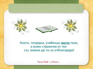 Мариана Радева – гр. Харманли
Книги, тетрадки, учебници чисти пази,
а всяка страничка от тях
със знания ще ти се отблагодари!
 