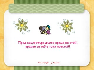 Мариана Радева – гр. Харманли
Пред компютъра дълго време не стой,
вреден за теб е този престой!
 