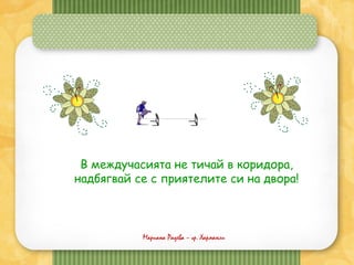 Мариана Радева – гр. Харманли
В междучасията не тичай в коридора,
надбягвай се с приятелите си на двора!
 