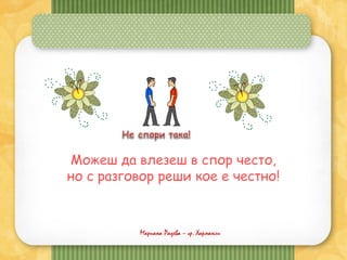 Мариана Радева – гр. Харманли
Можеш да влезеш в спор често,
но с разговор реши кое е честно!
 