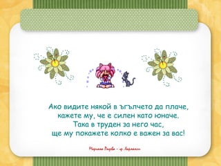 Мариана Радева – гр. Харманли
Ако видите някой в ъгълчето да плаче,
кажете му, че е силен като юначе.
Така в труден за него час,
ще му покажете колко е важен за вас!
 