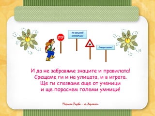 Мариана Радева – гр. Харманли
И да не забравяме знаците и правилата!
Срещаме ги и на улицата, и в играта.
Ще ги спазваме още от ученици
и ще пораснем големи умници!
 