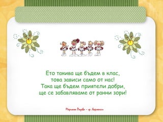 Мариана Радева – гр. Харманли
Ето такива ще бъдем в клас,
това зависи само от нас!
Така ще бъдем приятели добри,
ще се забавляваме от ранни зори!
 