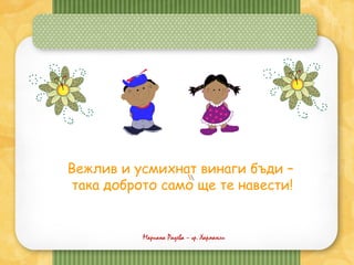 Вежлив и усмихнат винаги бъди –
така доброто само ще те навести!
Мариана Радева – гр. Харманли
 