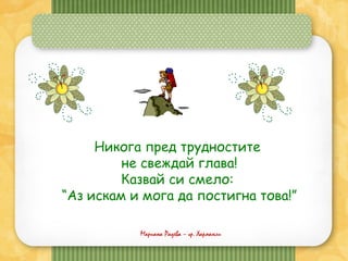 Мариана Радева – гр. Харманли
Никога пред трудностите
не свеждай глава!
Казвай си смело:
“Аз искам и мога да постигна това!”
 