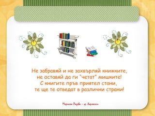 Мариана Радева – гр. Харманли
Не забравяй и не захвърляй книжките,
не оставяй да ги “четат” мишките!
С книгите пръв приятел стани,
те ще те отведат в различни страни!
 