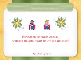 Мариана Радева – гр. Харманли
Изправен на чина седни,
главата на две педи от листа да стои!
 