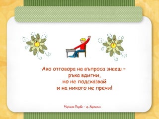 Мариана Радева – гр. Харманли
Ако отговора на въпроса знаеш –
ръка вдигни,
но не подсказвай
и на никого не пречи!
 