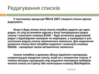 Редагування списків
14.09.2016
10
У текстовому процесорі Word 2007 створені списки зручно
редагувати.
Якщо в будь-якому місці списку потрібно додати ще один
рядок, то слід установити курсор у кінці попереднього рядка
списку і натиснути клавішу Enter - буде вставлено додатковий
рядок з відповідним номером чи маркером, а нумерація в усіх
наступних рядках списку автоматично зміниться. Для видалення
елемента списку його потрібно виділити і натиснути клавішу
Delete - нумерація також автоматично зміниться.
Інколи потрібно в деякому абзаці відмінити нумерацію,
наприклад для введення тексту, який не є елементом списку. У
такому випадку нумерацію слід видалити повторним вибором
кнопки списку на Стрічці або натиснувши клавішу Backspace.
 
