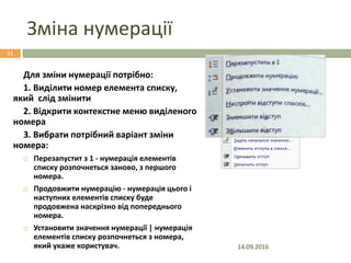 Зміна нумерації
Для зміни нумерації потрібно:
1. Виділити номер елемента списку,
який слід змінити
2. Відкрити контекстне меню виділеного
номера
3. Вибрати потрібний варіант зміни
номера:
 Перезапустит з 1 - нумерація елементів
списку розпочнеться заново, з першого
номера.
 Продовжити нумерацію - нумерація цього і
наступних елементів списку буде
продовжена наскрізно від попереднього
номера.
 Установити значення нумерації | нумерація
елементів списку розпочнеться з номера,
який укаже користувач. 14.09.2016
11
 
