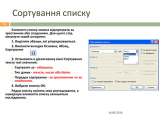 Сортування списку
Елементи списку можна відсортувати за
зростанням або спаданням. Для цього слід
виконати такий алгоритм:
1. Виділити абзаци, які упорядковуються.
2. Виконати вкладка Основне, Абзац,
Сортування
3. Установити в діалоговому вікні Сортування
тексту такі значення:
 Сортувати за - абзацами.
 Тип даних - текст, число або дата.
 Порядок сортування - за зростанням чи за
спаданням.
4. Вибрати кнопку ОК.
Рядки списку змінять своє розташування, а
нумерація елементів списку залишиться
послідовною.
14.09.2016
12
 
