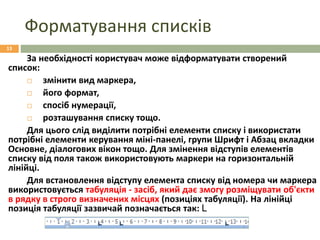 Форматування списків
14.09.2016
13
За необхідності користувач може відформатувати створений
список:
 змінити вид маркера,
 його формат,
 спосіб нумерації,
 розташування списку тощо.
Для цього слід виділити потрібні елементи списку і використати
потрібні елементи керування міні-панелі, групи Шрифт і Абзац вкладки
Основне, діалогових вікон тощо. Для змінення відступів елементів
списку від поля також використовують маркери на горизонтальній
лінійці.
Для встановлення відступу елемента списку від номера чи маркера
використовується табуляція - засіб, який дає змогу розміщувати об'єкти
в рядку в строго визначених місцях (позиціях табуляції). На лінійці
позиція табуляції зазвичай позначається так: L
 