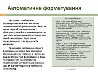 Автоматичне форматування
Ще однією особливістю
форматування списків є так зване
автоматичне форматування. Якщо ви
ввели перший елемент списку і
відформатували його певним чином, то
програма автоматично застосовуватиме
такий саме формат і для інших
елементів цього списку під час їх
уведення.
Прикладом застосування такого
форматування може бути створення
списків означень термінів. У наступних
рядках списку таке форматування буде
повторюватися та автоматично
перемикатися з курсиву на звичайний
шрифт під час уведення роздільника
(знака тире).
Міста-герої України:
 Керч — місто республіканського
підпорядкування в АР Крим. Розташоване
на узбережжі Керченської протоки, на сході
Керченського півострова між Чорним і
Азовським морями.
 КИЇВ — столиця України, одне з найбільших і
найстаріших міст Європи. Розташований у
середній течії Дніпра, в північній
Наддніпрянщині. Провідний політичний,
соціально-економічний та науковий центр
країни.
 Одеса — місто на чорноморському
узбережжі України, найбільший морський
порт в країні, місто обласного значення,
центр Одеської області.
 Севастополь — портове місто державного
підпорядкування в Україні. Місто
розташоване на південному заході
Кримського півострова, на узбережжі
численних бухт Чорного моря.
14.09.2016
14
 