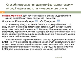 Способи оформлення деякого фрагмента тексту у
вигляді маркованого чи нумерованого списку
14.09.2016
3
І спосіб. Основний. Для початку введення списку слід розмістити
курсор у потрібному місці документа і виконати
Основне => Абзац => Маркери або Нумерація .
У поточному місці документа з'явиться маркер або номер того
виду списку, який використовувався останнім. Для вибору іншого
виду списку слід вибрати кнопку біля потрібного типу списку та у
відкритому переліку Бібліотека маркерів або Бібліотека нумерованих
списків вибрати необхідний варіант оформлення. Після цього можна
вводити перший елемент списку.
Після введення першого елемента списку слід натиснути клавішу
Enter - наступний номер або маркер з'являються в наступному рядку
автоматично. Коли останній елемент списку введено, слід повторно
вибрати кнопку відповідного списку на Стрічці, або двічі натиснути
Enter, або видалити номер чи маркер клавішею Backspace.
 