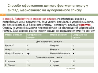 Способи оформлення деякого фрагмента тексту у
вигляді маркованого чи нумерованого списку
14.09.2016
6
ІІ спосіб. Автоматичне створення списку. Розмістивши курсор у
потрібному місці документа, слід увести спеціальні умовні символи,
які визначають вид бажаного списку, і натиснути клавішу Пропуск.
Одразу ж умовні символи перетворяться на відповідний маркер або
номер. Далі можна розпочинати введення першого елемента списку.
Умовні символи Оформлення
списку
Умовні символи Оформлення
списку
Для маркованих списків
Зірочка * • Літера о o
Мінус - – Більше > 
Мінус і більше - > Менше і більше <> 
Для нумерованих списків
1 і крапка 1. 1 і дужка 1)
1 і більше 1> а і дужка а)
 