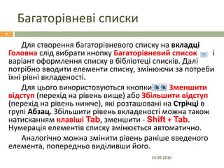 Багаторівневі списки
14.09.2016
8
Для створення багаторівневого списку на вкладці
Головна слід вибрати кнопку Багаторівневий список і
варіант оформлення списку в бібліотеці списків. Далі
потрібно вводити елементи списку, змінюючи за потреби
їхні рівні вкладеності.
Для цього використовуються кнопки Зменшити
відступ (перехід на рівень вище) або Збільшити відступ
(перехід на рівень нижче), які розташовані на Стрічці в
групі Абзац. Збільшити рівень вкладеності можна також
натисканням клавіші Tab, зменшити - Shift + Tab.
Нумерація елементів списку змінюється автоматично.
Аналогічно можна змінити рівень раніше введеного
елемента, попередньо виділивши його.
 