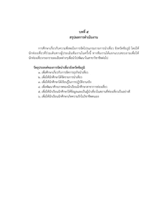 บทที่ ๕
สรุปผลการดาเนินงาน
การศึกษาเกี่ยวกับความพึงพอใจการจัดโปรแกรมรายการนาเที่ยว จังหวัดชัยภูมิ โดยให้
นักท่องเที่ยวที่ร่วมเดินทางผู้ประเมินทีมงานในครั้งนี้ ทางทีมงานได้แจกแบบสอบถามเพื่อให้
นักท่องเที่ยวกรอกรายละเอียดต่างๆเพื่อนาไปพัฒนาในสาขาวิชาชีพต่อไป
วัตถุประสงค์ของการจัดนาเที่ยวจังหวัดชัยภูมิ
1. เพื่อศึกษาเกี่ยวกับการจัดการธุรกิจนาเที่ยว
2. เพื่อให้นักศึกษาได้จัดรายการนาเที่ยว
3. เพื่อให้นักศึกษาได้เรียนรู้ในการปฏิบัติงานจริง
4. เพื่อพัฒนาศักยภาพของนักเรียนนักศึกษาสาขาการท่องเที่ยว
5. เพื่อให้นักเรียนนักศึกษาให้ข้อมูลและเป็นผู้นาเที่ยวในสถานที่ท่องเที่ยวเป็นอย่างดี
6. เพื่อให้นักเรียนนักศึกษาเกิดความรักในวิชาชีพตนเอง
 