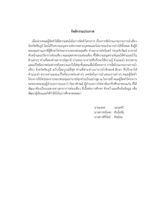 กิตติกรรมประกาศ
เนื่องจากคณะผู้จัดทาได้มีความสนใจในการจัดทาโครงการ เรื่องการจัดโปรแกรมรายการนาเที่ยว
จังหวัดชัยภูมิ โดยได้รับความอนุเคราะห์จากหลายบุคคลและไม่อาจจะนามากล่าวได้ทั้งหมด ซึ่งผู้มี
พระคุณท่านแรกที่ผู้ศึกษาใคร่ขอกราบขอบพระคุณคือ ท่านอาจารย์ชนินทร์ ก่อกุลจิรวัฒน์ อาจารย์
หัวหน้าแผนกวิชาการท่องเที่ยว คณะอุตสาหกรรมท่องเที่ยว ที่ให้ความอนุเคราะห์และให้คาแนะนาใน
ด้านต่างๆ ท่านที่สองท่านอาจารย์สุธานี ปานทอง อาจารย์ที่ปรึกษาให้ความรู้ คาแนะนา ตรวจทาน
และแก้ไขข้อบกพร่องต่างๆด้วยความเอาใจใส่ทุกขั้นตอนเพื่อให้โครงการ การจัดโปรแกรมรายการนา
เที่ยว จังหวัดชัยภูมิ ฉบับนี้สมบูรณ์ที่สุด ท่านที่สามท่านอาจารย์วชิรพงษ์ สืบมา ที่ปรึกษาให้
คาแนะนา ตรวจทานและแก้ไขข้อบกพร่องต่างๆ เทคนิคในการนาเสนองานต่างๆ คณะผู้จัดทา
โครงการจึงใคร่ขอกราบขอบพระคุณอาจารย์ทุกท่านเป็นอย่างสูง ณ โอกาสนี้ คณะผู้จัดทาโครงการ
ขอขอบพระคุณผู้อานวยการนงเยาว์ กัลยาลักษณ์ ผู้อานวยการวิทยาลัยอาชีวศึกษาขอนแก่น ที่ได้
พัฒนาห้องเรียนเฉพาะทางสาขาการท่องเที่ยว ที่เอื้อต่อการศึกษา ค้นคว้าและสืบค้นข้อมูล เพื่อ
พัฒนาผู้เรียนและให้กาลังใจในการศึกษาตลอดมา
นายมงคล นอระศรี
นางสาวชนันพร ทับลือชัย
นางสาวสิริวัลย์ ทิพย์ลม
 