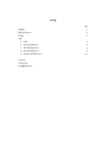 สารบัญ
หน้า
บทคัดย่อ ก
กิตติกรรมประกาศ ข
สารบัญ ค
บทที่
1. บทนา 1
2. ขอบเขตของโครงการ 2
3. วิธีการดาเนินโครงการ 3
4. ผลการดาเนินโครงการ 9
5. สรุปผลการดาเนินโครงการ 10
ภาคผนวก
บรรณานุกรม
ประวัติผู้ทาโครงการ
 