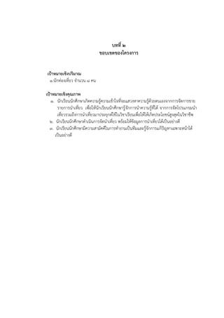 บทที่ ๒
ขอบเขตของโครงการ
เป้าหมายเชิงปริมาณ
1.นักท่องเที่ยว จานวน 8 คน
เป้าหมายเชิงคุณภาพ
1. นักเรียนนักศึกษาเกิดความรู้ความเข้าใจที่จะแสวงหาความรู้ด้วยตนเองจากการจัดการขาย
รายการนาเที่ยว เพื่อให้นักเรียนนักศึกษารู้จักการนาความรู้ที่ได้ จากการจัดโปรแกรมนา
เที่ยวรวมถึงการนาเที่ยวมาประยุกต์ใช้ในวิชาเรียนเพื่อให้ให้เกิดประโยชน์สูงสุดในวิชาชีพ
2. นักเรียนนักศึกษาดาเนินการจัดนาเที่ยว พร้อมให้ข้อมูลการนาเที่ยวได้เป็นอย่างดี
3. นักเรียนนักศึกษามีความสามัคคีในการทางานเป็นทีมและรู้จักการแก้ปัญหาเฉพาะหน้าได้
เป็นอย่างดี
 