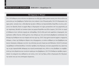 22
ΘΟΥΚΥΔΙΔΟΥ ΙΣΤΟΡΙΑΙ ΒΙΒΛΙΟ 1. Κεφάλαιο 24
Μετάφραση Α. Βλάχου
[24.1] Η Επίδαμνος είναι πολιτεία που βρίσκεται στο δεξί χέρι καθώς μπαίνει κανείς στον Ιόνιο κόλπο και
γειτονεύει με τους βαρβάρους Ταυλαντίους που ανήκουν στην Ιλλυρική φυλή. [24.2] Οι Κερκυραίοι την
είχαν χτίσει –αποικία τους– αλλά ιδρυτής της ήταν ο Φάλιος του Ερατοκλείδου, Κορίνθιος το γένος, από-
γονος του Ηρακλή. Κατά το αρχαίο έθιμο οι Κερκυραίοι τον είχαν μετακαλέσει από την μητρόπολη για
την περίσταση. Μεταξύ των αποίκων ήσαν και μερικοί Κορίνθιοι και άλλοι Δωριείς. [24.3] Με τον καιρό
η Επίδαμνος έγινε πολιτεία ισχυρή και πολυάριθμη, [24.4] αλλά μετά από εμφυλίους σπαραγμούς που
κράτησαν, καθώς λέγεται, πολλά χρόνια, ένας πόλεμος με τους γειτονικούς βαρβάρους κατάστρεψε την
δύναμη της Επιδάμνου και την στέρησε από την ισχύ της. [24.5] Λίγα χρόνια προτού αρχίσει ο σημερινός
πόλεμος, ο λαός της Επιδάμνου εξόρισε τους ολιγαρχικούς, οι οποίοι ενώθηκαν με τους βαρβάρους και
έκαναν ληστρικές επιδρομές εναντίον της πολιτείας και από στεριά και από θάλασσα. [24.6] Οι κάτοικοί
της βρέθηκαν σε δύσκολη θέση κ’ έστειλαν πρέσβεις στην Κέρκυρα, που ήταν μητρόπολή τους, ζητώντας
της να μην παρακολουθεί αδιάφορη την σιγανή καταστροφή τους, αλλά να τους βοηθήσει να συμβιβα-
στούν με τους εξορίστους και να κάνουν ειρήνη με τους βαρβάρους. [24.7] Οι Επιδάμνιοι πρέσβεις παρου-
σίασαν τα αιτήματά τους καθισμένοι, σαν ικέτες, στον ναό της Ήρας, αλλά οι Κερκυραίοι δεν δέχτηκαν
την ικεσία τους και τους απόπεμψαν άπρακτους.
22-0005.indd 22 2/19/14 5:04 PM
 