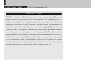 28
ΘΟΥΚΥΔΙΔΟΥ ΙΣΤΟΡΙΑΙ ΒΙΒΛΙΟ 1. Κεφάλαιο 30
Μετάφραση Α. Βλάχου
[30.1] Μετά την ναυμαχία οι Κερκυραίοι έστησαν τρόπαιο στο ακρωτήριο Λευκίμμη της Κέρκυρας και
σκότωσαν όλους τους άλλους αιχμαλώτους εκτός από τους Κορινθίους, τους οποίους φυλάκισαν. [30.2]
Αργότερα, όταν οι Κορίνθιοι και οι σύμμαχοί τους, νικημένοι, έφυγαν επιστρέφοντας στις πολιτείες τους,
οι Κερκυραίοι κυριάρχησαν σ’ όλη εκείνη την περιοχή. Πήγαν στην Λευκάδα, κορινθιακή αποικία, και
ρήμαξαν την γη και πυρπόλησαν την Κυλλήνη, λιμάνι των Ηλείων, επειδή είχαν βοηθήσει την Κόρινθο με
καράβια και χρήματα. [30.3] Για μεγάλο χρονικό διάστημα μετά την ναυμαχία οι Κερκυραίοι κυριαρχού-
σαν στο πέλαγος εκείνο κάνοντας επιδρομές εναντίον των συμμάχων της Κορίνθου και βλάπτοντάς τους
έως ότου οι Κορίνθιοι, επειδή υπόφεραν οι σύμμαχοί τους, έστειλαν στρατό και στόλο και έστησαν στρα-
τόπεδα στο Άκτιον και στο ακρωτήριο Χειμέριο της Θεσπρωτίδος για να προστατεύσουν την Λευκάδα
και τις άλλες συμμαχικές πολιτείες. [30.4] Οι Κερκυραίοι έστησαν και αυτοί στρατόπεδο στην Λευκίμμη
όπου είχαν στόλο και στρατό. Κανείς όμως από τους δύο αντιπάλους δεν έκανε επίθεση. Όλο το καλοκαί-
ρι έμειναν αντιμέτωποι και, όταν ήρθε ο χειμώνας, γύρισαν ο καθένας στη βάση του.
22-0005.indd 28 2/19/14 5:04 PM
 