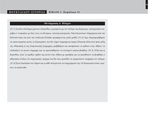 29
ΘΟΥΚΥΔΙΔΟΥ ΙΣΤΟΡΙΑΙ ΒΙΒΛΙΟ 1. Κεφάλαιο 31
Μετάφραση Α. Βλάχου
[31.1] Για δύο ολόκληρα χρόνια οι Κορίνθιοι, οργισμένοι με τον πόλεμο της Κέρκυρας, ναυπηγούσαν κα-
ράβια κ’ ετοίμαζαν, με όλες τους τις δυνάμεις, ναυτική εκστρατεία. Ναυτολογούσαν πληρώματα από την
Πελοπόννησο και από την υπόλοιπη Ελλάδα προσφέροντας καλό μισθό. [31.2] Άμα πληροφορήθηκαν
τις προετοιμασίες αυτές, οι Κερκυραίοι, που δεν είχαν συμμαχία με καμιά ελληνική πόλη ούτε ήσαν μέλη
της Αθηναϊκής ή της Σπαρτιατικής Συμμαχίας, φοβήθηκαν και αποφάσισαν να έρθουν στην Αθήνα, να
επιδιώξουν να γίνουν σύμμαχοι και να προσπαθήσουν να επιτύχουν κάποια βοήθεια. [31.3] Αλλά και οι
Κορίνθιοι, όταν το έμαθαν, ήρθαν και αυτοί στην Αθήνα με πρεσβεία για να εμποδίσουν να βοηθήσει ο
αθηναϊκός στόλος τον κερκυραϊκό, πράγμα που θα τους εμπόδιζε να τερματίσουν νικηφόρα τον πόλεμο.
[31.4] Έγινε Εκκλησία του Δήμου και η κάθε πλευρά είπε τα επιχειρήματά της. Οι Κερκυραίοι είπαν, περί-
που, τα ακόλουθα:
22-0005.indd 29 2/19/14 5:04 PM
 
