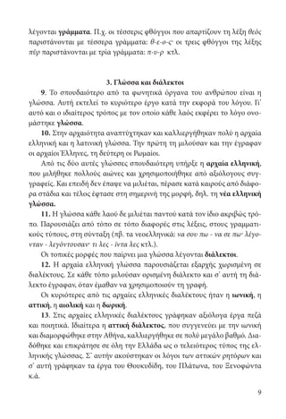 9
λέγονται γράμματα. Π.χ. οι τέσσερις φθόγγοι που απαρτίζουν τη λέξη θεὸς
παριστάνονται με τέσσερα γράμματα: θ-ε-ο-ς· οι τρεις φθόγγοι της λέξης
πῦρ παριστάνονται με τρία γράμματα: π-υ-ρ κτλ.
3. Γλώσσα και διάλεκτοι
9. Το σπουδαιότερο από τα φωνητικά όργανα του ανθρώπου είναι η
γλώσσα. Αυτή εκτελεί το κυριότερο έργο κατά την εκφορά του λόγου. Γι’
αυτό και ο ιδιαίτερος τρόπος με τον οποίο κάθε λαός εκφέρει το λόγο ονο-
μάστηκε γλώσσα.
10. Στην αρχαιότητα αναπτύχτηκαν και καλλιεργήθηκαν πολύ η αρχαία
ελληνική και η λατινική γλώσσα. Την πρώτη τη μιλούσαν και την έγραφαν
οι αρχαίοι Έλληνες, τη δεύτερη οι Ρωμαίοι.
Από τις δύο αυτές γλώσσες σπουδαιότερη υπήρξε η αρχαία ελληνική,
που μιλήθηκε πολλούς αιώνες και χρησιμοποιήθηκε από αξιόλογους συγ-
γραφείς. Και επειδή δεν έπαψε να μιλιέται, πέρασε κατά καιρούς από διάφο-
ρα στάδια και τέλος έφτασε στη σημερινή της μορφή, δηλ. τη νέα ελληνική
γλώσσα.
11. Η γλώσσα κάθε λαού δε μιλιέται παντού κατά τον ίδιο ακριβώς τρό-
πο. Παρουσιάζει από τόπο σε τόπο διαφορές στις λέξεις, στους γραμματι-
κούς τύπους, στη σύνταξη (πβ. τα νεοελληνικά: να σου πω - να σε πω· λέγο-
νταν - λεγόντουσαν· τι λες - ίντα λες κτλ.).
Οι τοπικές μορφές που παίρνει μια γλώσσα λέγονται διάλεκτοι.
12. Η αρχαία ελληνική γλώσσα παρουσιάζεται εξαρχής χωρισμένη σε
διαλέκτους. Σε κάθε τόπο μιλούσαν ορισμένη διάλεκτο και σ’ αυτή τη διά-
λεκτο έγραφαν, όταν έμαθαν να χρησιμοποιούν τη γραφή.
Οι κυριότερες από τις αρχαίες ελληνικές διαλέκτους ήταν η ιωνική, η
αττική, η αιολική και η δωρική.
13. Στις αρχαίες ελληνικές διαλέκτους γράφηκαν αξιόλογα έργα πεζά
και ποιητικά. Ιδιαίτερα η αττική διάλεκτος, που συγγενεύει με την ιωνική
και διαμορφώθηκε στην Αθήνα, καλλιεργήθηκε σε πολύ μεγάλο βαθμό. Δια­
δόθηκε και επικράτησε σε όλη την Ελλάδα ως ο τελειότερος τύπος της ελ-
ληνικής γλώσσας. Σ’ αυτήν ακούστηκαν οι λόγοι των αττικών ρητόρων και
σ’ αυτή γράφηκαν τα έργα του Θουκυδίδη, του Πλάτωνα, του Ξενοφώντα
κ.ά.
22-0012.indd 9 2/19/14 5:36 PM
 
